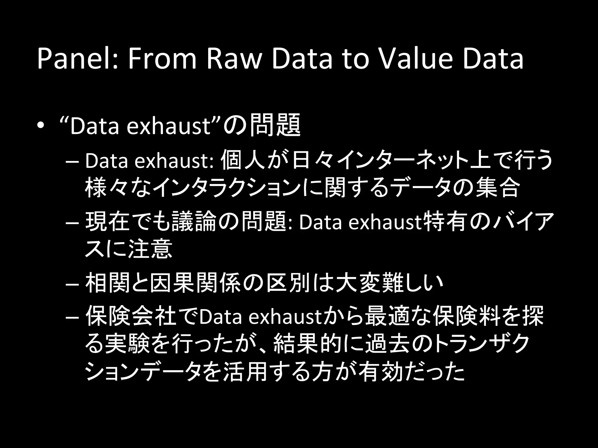 Panel:	
  From	
  Raw	
  Data	
  to	
  Value	
  Data	
  
•  “Data	
  exhaust”の問題	
  
   –  Data	
  exhaust:	
  個人が日々インターネット上で行う
      様々なインタラクションに関するデータの集合	
  
   –  現在でも議論の問題:	
  Data	
  exhaust特有のバイア
      スに注意	
  
   –  相関と因果関係の区別は大変難しい	
  
   –  保険会社でData	
  exhaustから最適な保険料を探
      る実験を行ったが、結果的に過去のトランザク
      ションデータを活用する方が有効だった	
  
 