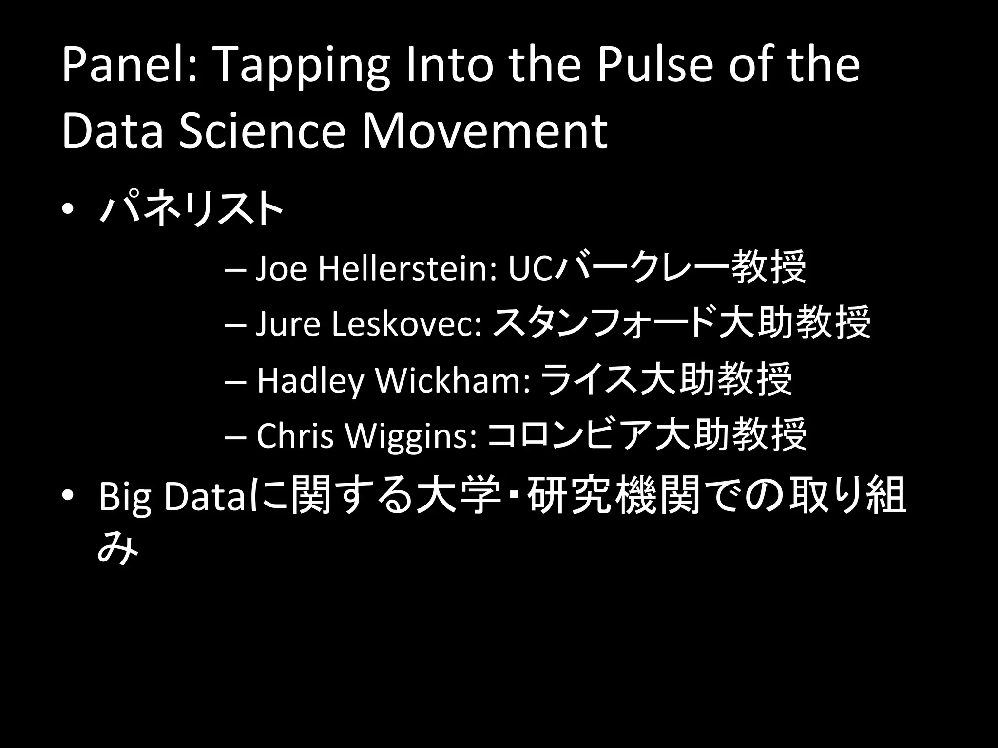 Panel:	
  Tapping	
  Into	
  the	
  Pulse	
  of	
  the	
  
Data	
  Science	
  Movement	
  
•  パネリスト	
  
           –  Joe	
  Hellerstein:	
  UCバークレー教授	
  
           –  Jure	
  Leskovec:	
  スタンフォード大助教授	
  
           –  Hadley	
  Wickham:	
  ライス大助教授	
  
           –  Chris	
  Wiggins:	
  コロンビア大助教授	
•  Big	
  Dataに関する大学・研究機関での取り組
   み	
  
 