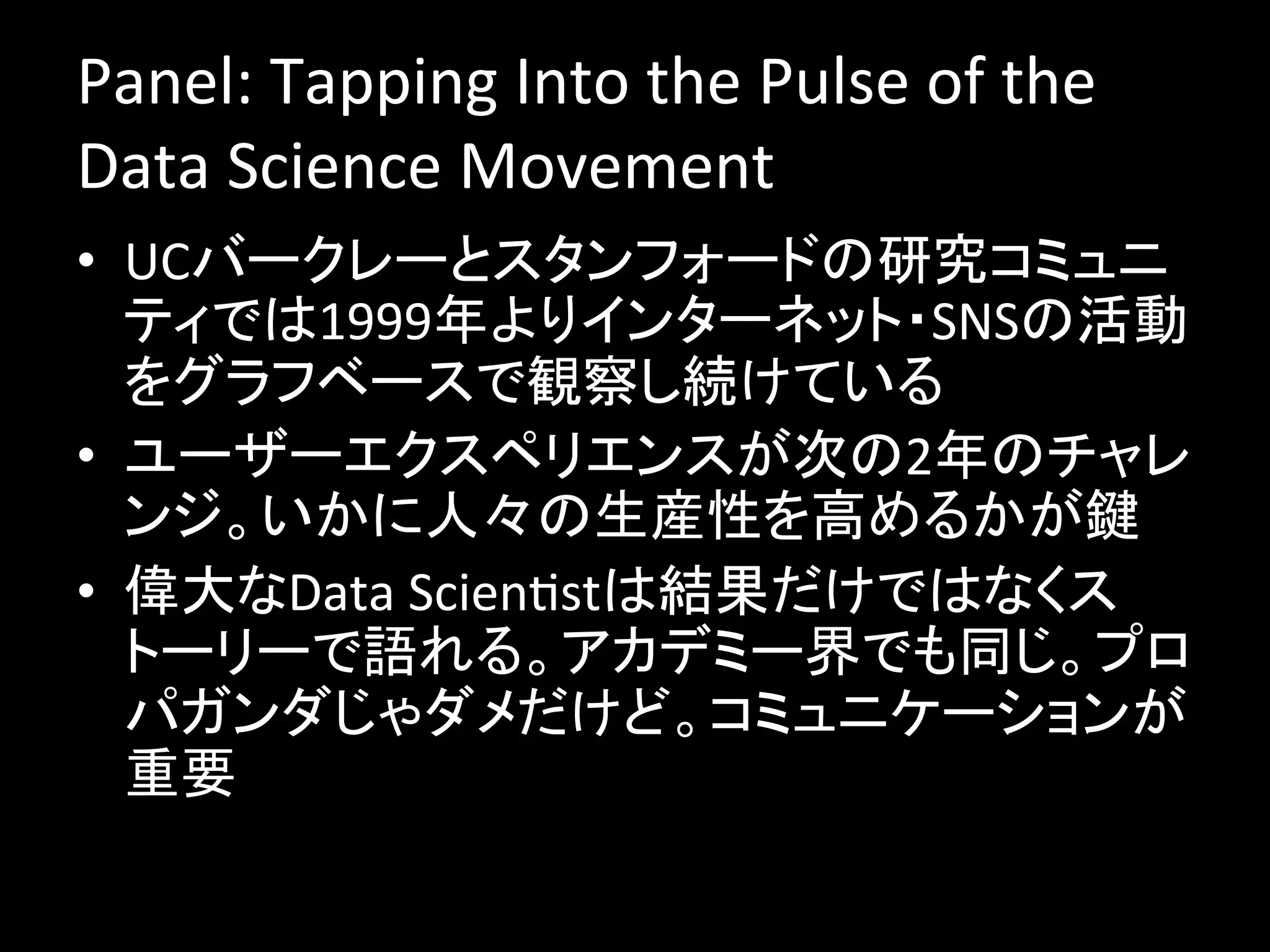 Panel:	
  Tapping	
  Into	
  the	
  Pulse	
  of	
  the	
  
Data	
  Science	
  Movement	
  
•  UCバークレーとスタンフォードの研究コミュニ
   ティでは1999年よりインターネット・SNSの活動
   をグラフベースで観察し続けている	
  
•  ユーザーエクスペリエンスが次の2年のチャレ
   ンジ。いかに人々の生産性を高めるかが鍵	
  
•  偉大なData	
  ScienJstは結果だけではなくス
   トーリーで語れる。アカデミー界でも同じ。プロ
   パガンダじゃダメだけど。コミュニケーションが
   重要	
  
 