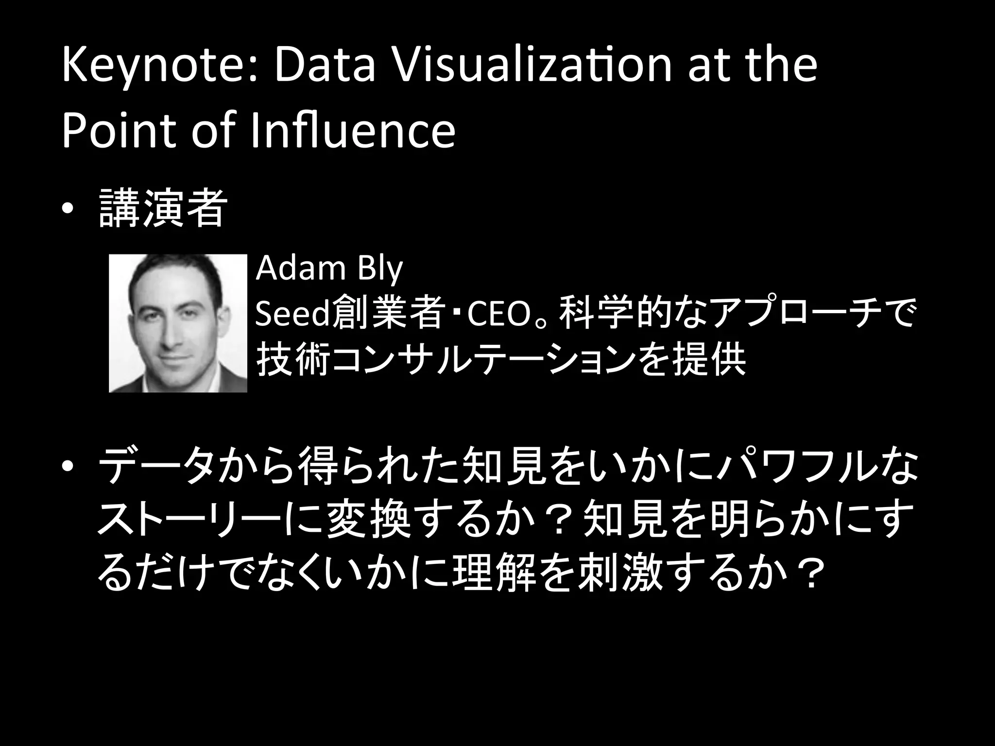 Keynote:	
  Data	
  VisualizaJon	
  at	
  the	
  
Point	
  of	
  Inﬂuence	
  
•  講演者	
  
          –  Adam	
  Bly	
  
             Seed創業者・CEO。科学的なアプローチで
             技術コンサルテーションを提供	
  
             	
•  データから得られた知見をいかにパワフルな
   ストーリーに変換するか？知見を明らかにす
   るだけでなくいかに理解を刺激するか？	
  
 