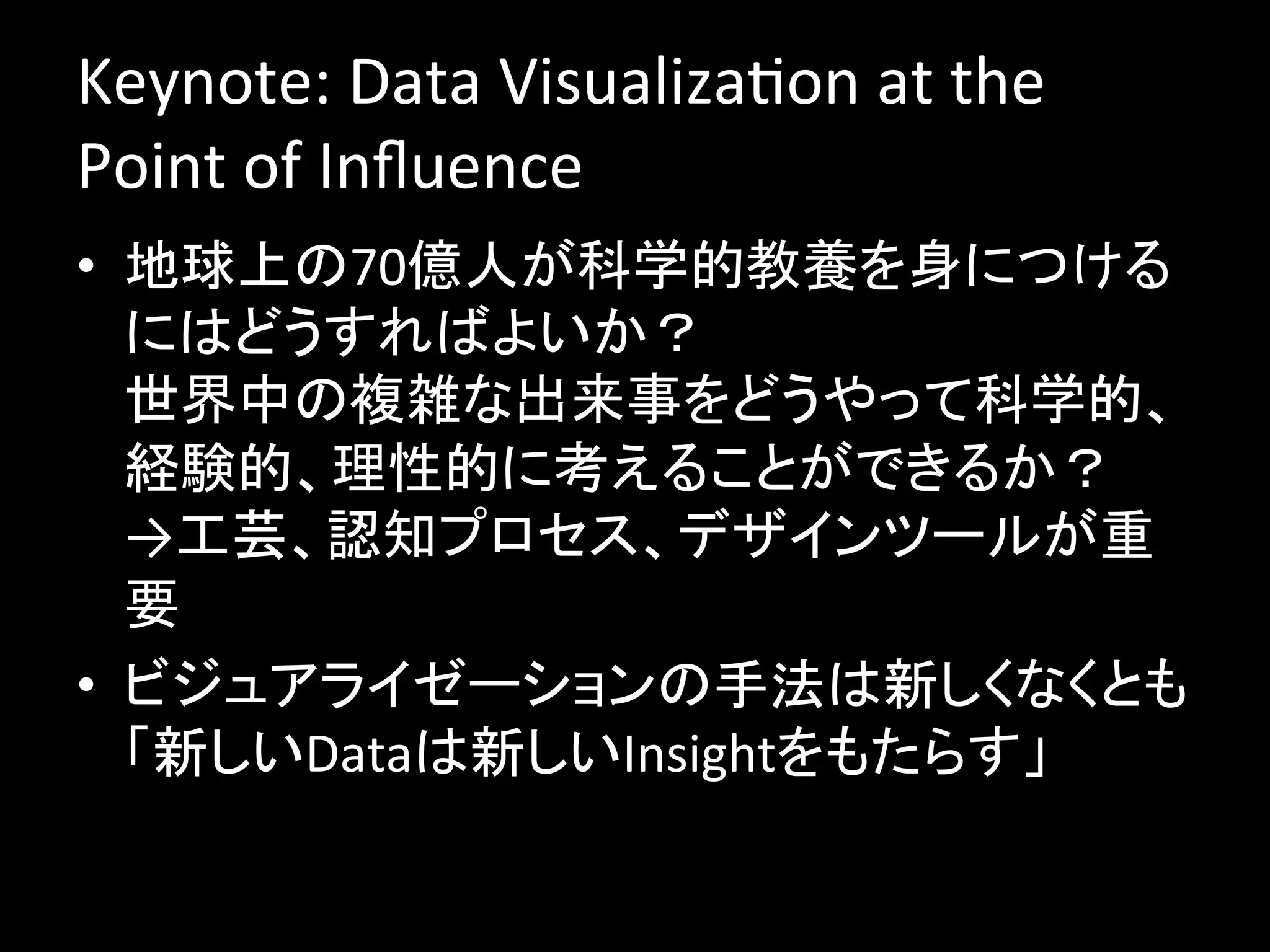 Keynote:	
  Data	
  VisualizaJon	
  at	
  the	
  
Point	
  of	
  Inﬂuence	
  
•  地球上の70億人が科学的教養を身につける
   にはどうすればよいか？	
  
   世界中の複雑な出来事をどうやって科学的、
   経験的、理性的に考えることができるか？	
  
   →工芸、認知プロセス、デザインツールが重
   要	
  
•  ビジュアライゼーションの手法は新しくなくとも
   「新しいDataは新しいInsightをもたらす」	
  
 