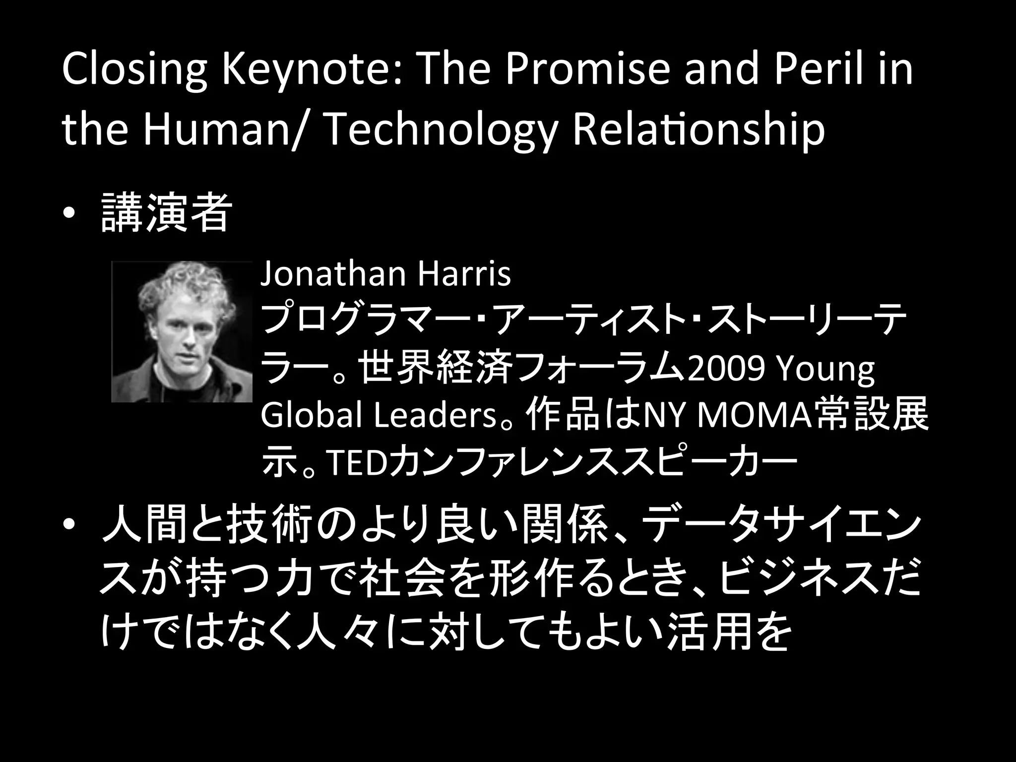 Closing	
  Keynote:	
  The	
  Promise	
  and	
  Peril	
  in	
  
the	
  Human/	
  Technology	
  RelaJonship	
  
•  講演者	
  
            –  Jonathan	
  Harris	
  
               プログラマー・アーティスト・ストーリーテ
               ラー。世界経済フォーラム2009	
  Young	
  
               Global	
  Leaders。作品はNY	
  MOMA常設展
               示。TEDカンファレンススピーカー	
•  人間と技術のより良い関係、データサイエン
   スが持つ力で社会を形作るとき、ビジネスだ
   けではなく人々に対してもよい活用を	
  
 