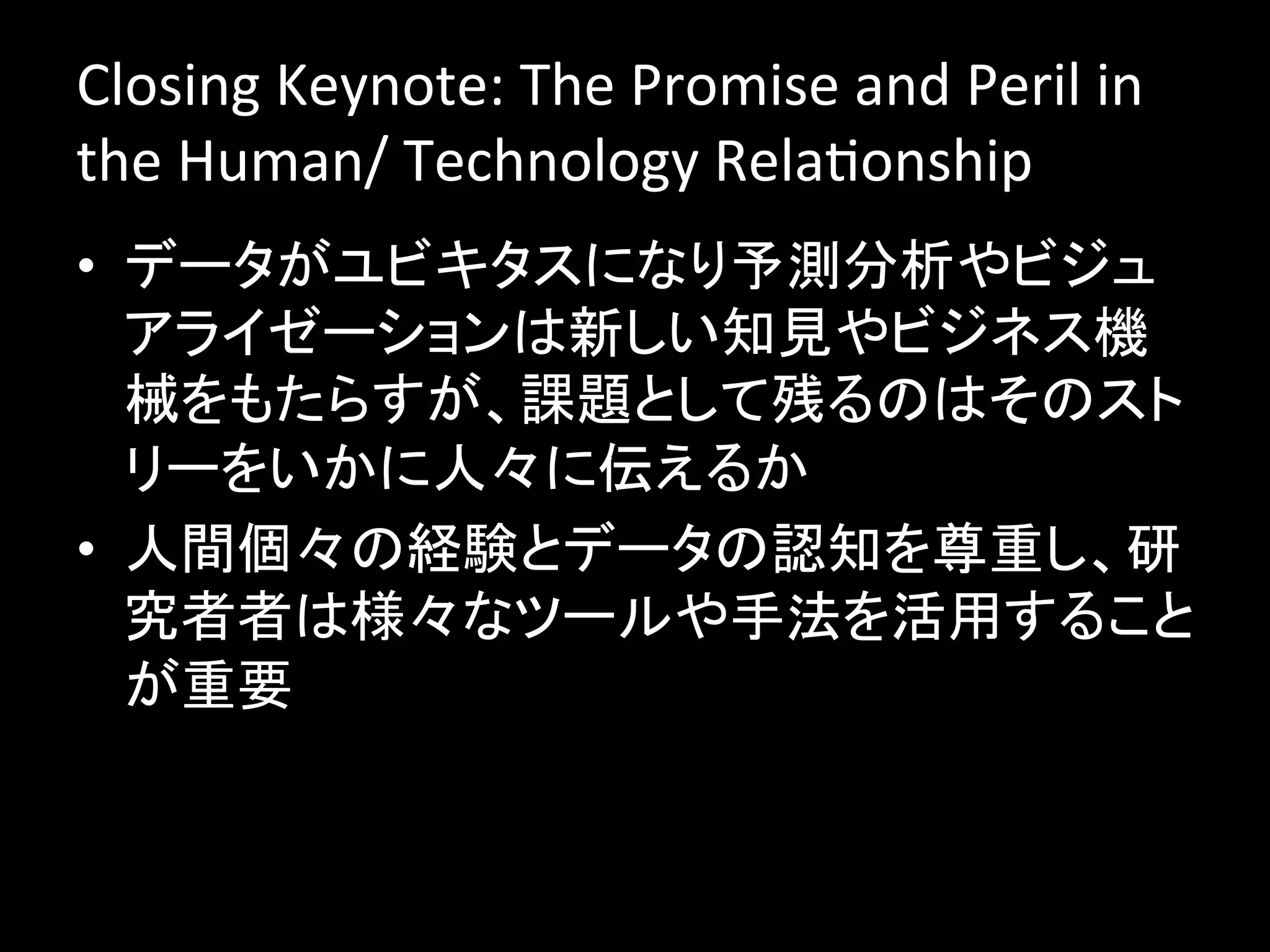 Closing	
  Keynote:	
  The	
  Promise	
  and	
  Peril	
  in	
  
the	
  Human/	
  Technology	
  RelaJonship	
  
•  データがユビキタスになり予測分析やビジュ
   アライゼーションは新しい知見やビジネス機
   械をもたらすが、課題として残るのはそのスト
   リーをいかに人々に伝えるか	
  
•  人間個々の経験とデータの認知を尊重し、研
   究者者は様々なツールや手法を活用すること
   が重要	
  
 