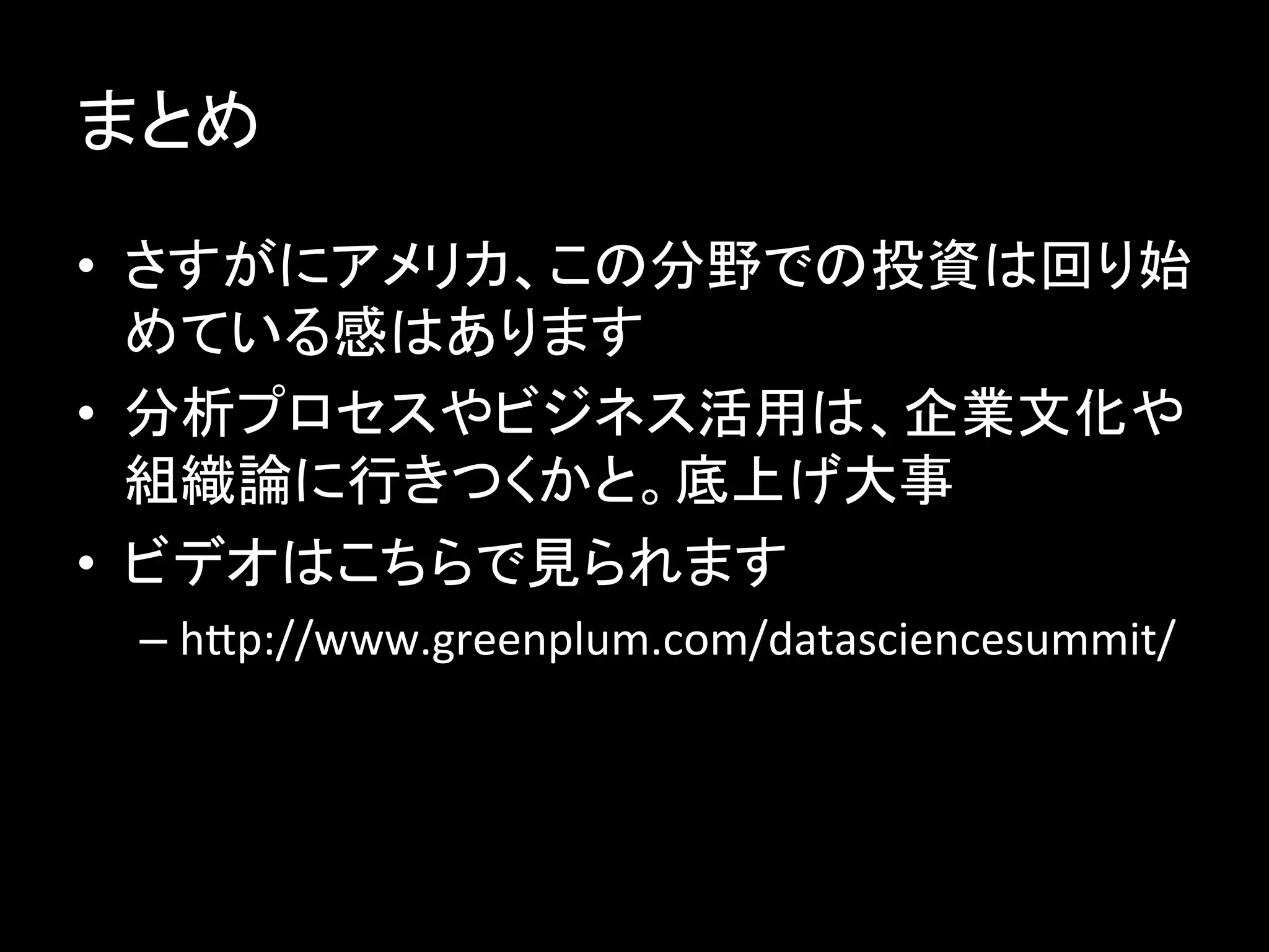 まとめ	
  
•  さすがにアメリカ、この分野での投資は回り始
   めている感はあります	
  
•  分析プロセスやビジネス活用は、企業文化や
   組織論に行きつくかと。底上げ大事	
  
•  ビデオはこちらで見られます	
  
  –  hbp://www.greenplum.com/datasciencesummit/	
  
 