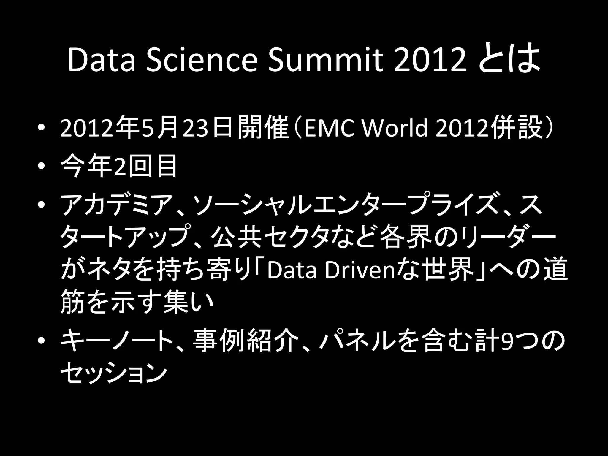 Data	
  Science	
  Summit	
  2012	
  とは	
  
•  2012年5月23日開催（EMC	
  World	
  2012併設）	
  
•  今年2回目	
  
•  アカデミア、ソーシャルエンタープライズ、ス
   タートアップ、公共セクタなど各界のリーダー
   がネタを持ち寄り「Data	
  Drivenな世界」への道
   筋を示す集い	
  
•  キーノート、事例紹介、パネルを含む計9つの
   セッション	
  
 
