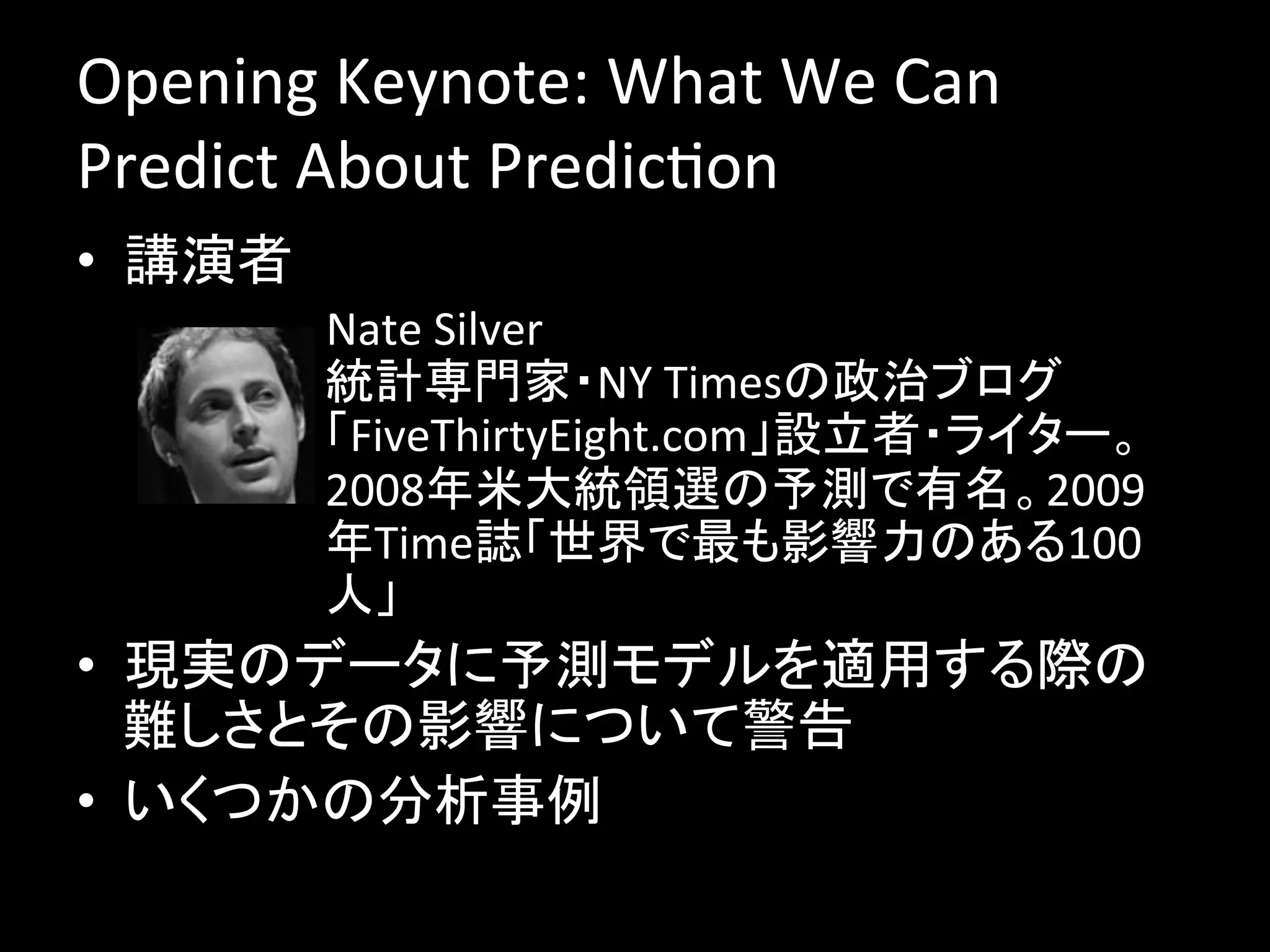 Opening	
  Keynote:	
  What	
  We	
  Can	
  
Predict	
  About	
  PredicJon	
  
•  講演者	
  
         –  Nate	
  Silver	
  
            統計専門家・NY	
  Timesの政治ブログ
            「FiveThirtyEight.com」設立者・ライター。
            2008年米大統領選の予測で有名。2009
            年Time誌「世界で最も影響力のある100
            人」	
•  現実のデータに予測モデルを適用する際の
   難しさとその影響について警告	
  
•  いくつかの分析事例	
  
 