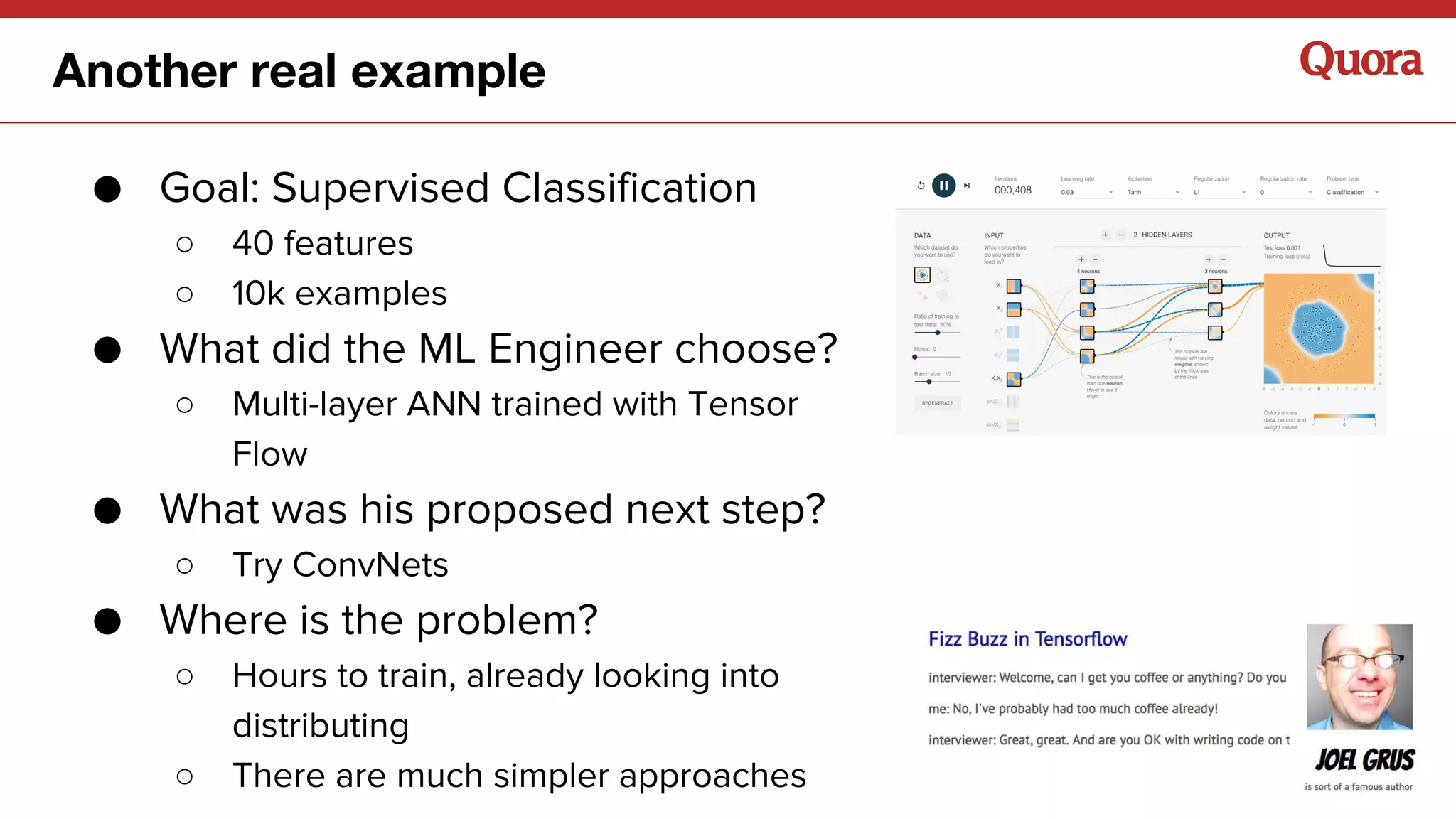 ● Goal: Supervised Classification
○ 40 features
○ 10k examples
● What did the ML Engineer choose?
○ Multi-layer ANN trained with Tensor
Flow
● What was his proposed next step?
○ Try ConvNets
● Where is the problem?
○ Hours to train, already looking into
distributing
○ There are much simpler approaches
Another real example
 
