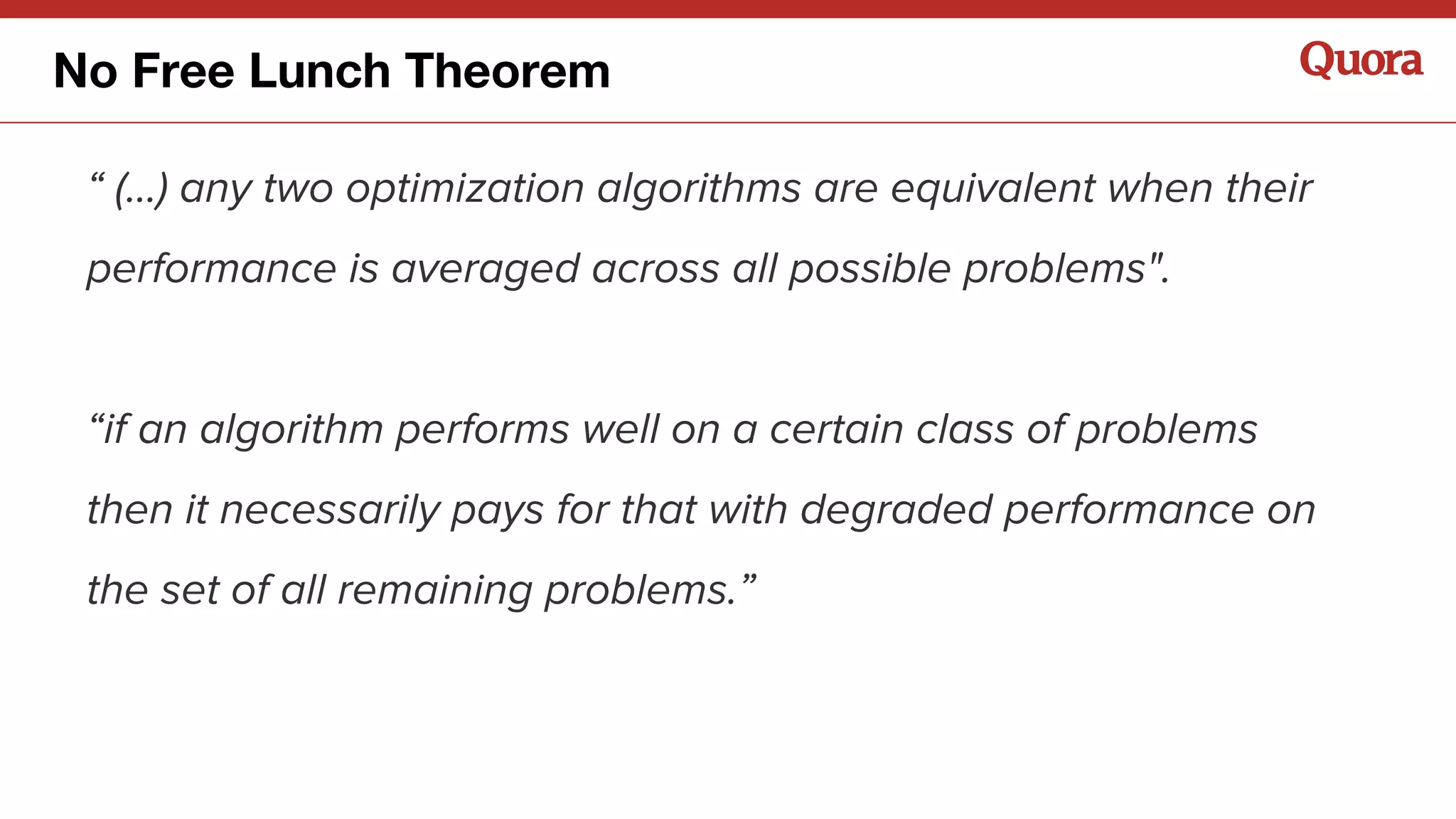 “ (...) any two optimization algorithms are equivalent when their
performance is averaged across all possible problems".
“if an algorithm performs well on a certain class of problems
then it necessarily pays for that with degraded performance on
the set of all remaining problems.”
No Free Lunch Theorem
 