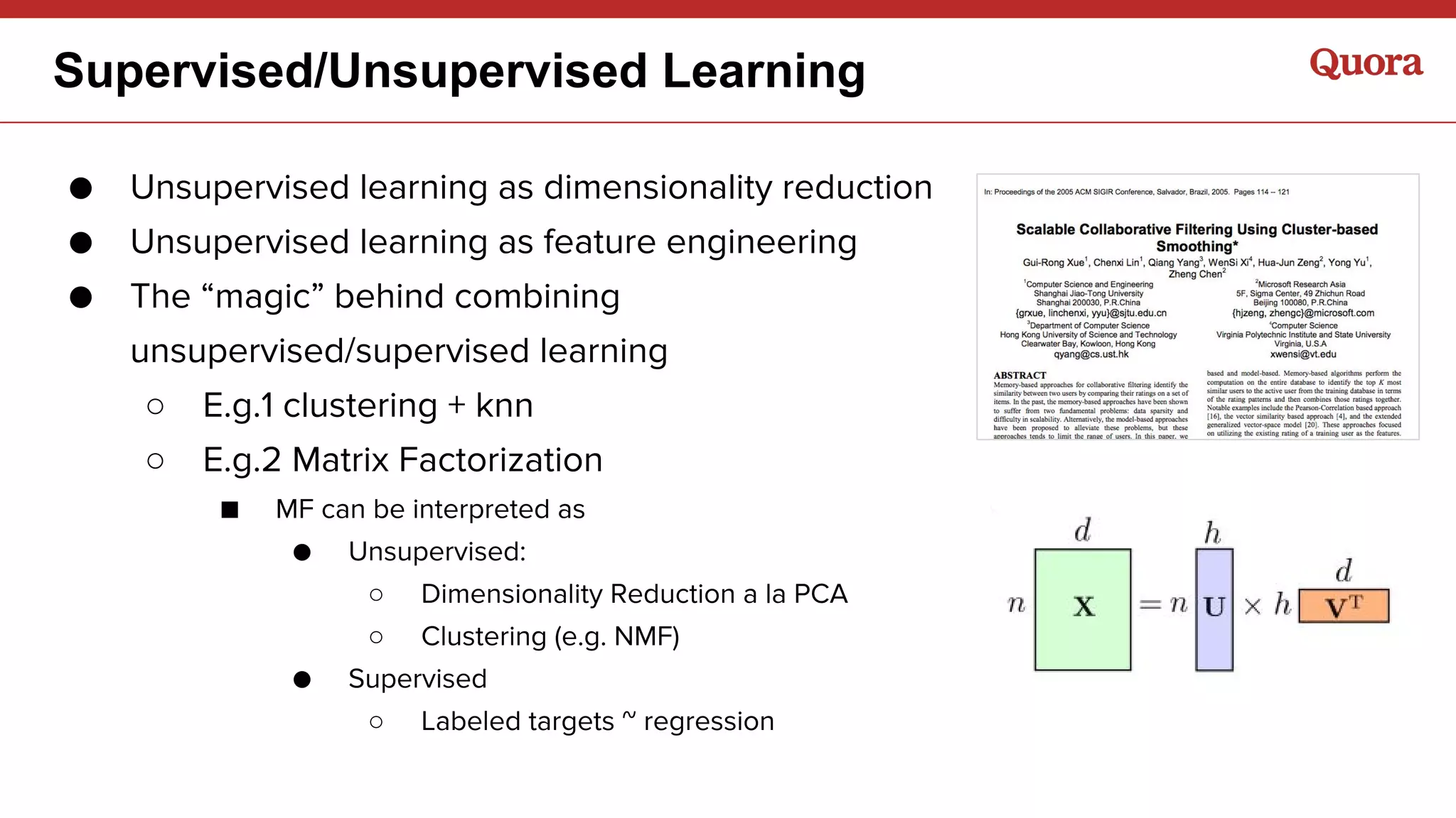Supervised/Unsupervised Learning
● Unsupervised learning as dimensionality reduction
● Unsupervised learning as feature engineering
● The “magic” behind combining
unsupervised/supervised learning
○ E.g.1 clustering + knn
○ E.g.2 Matrix Factorization
■ MF can be interpreted as
● Unsupervised:
○ Dimensionality Reduction a la PCA
○ Clustering (e.g. NMF)
● Supervised
○ Labeled targets ~ regression
 
