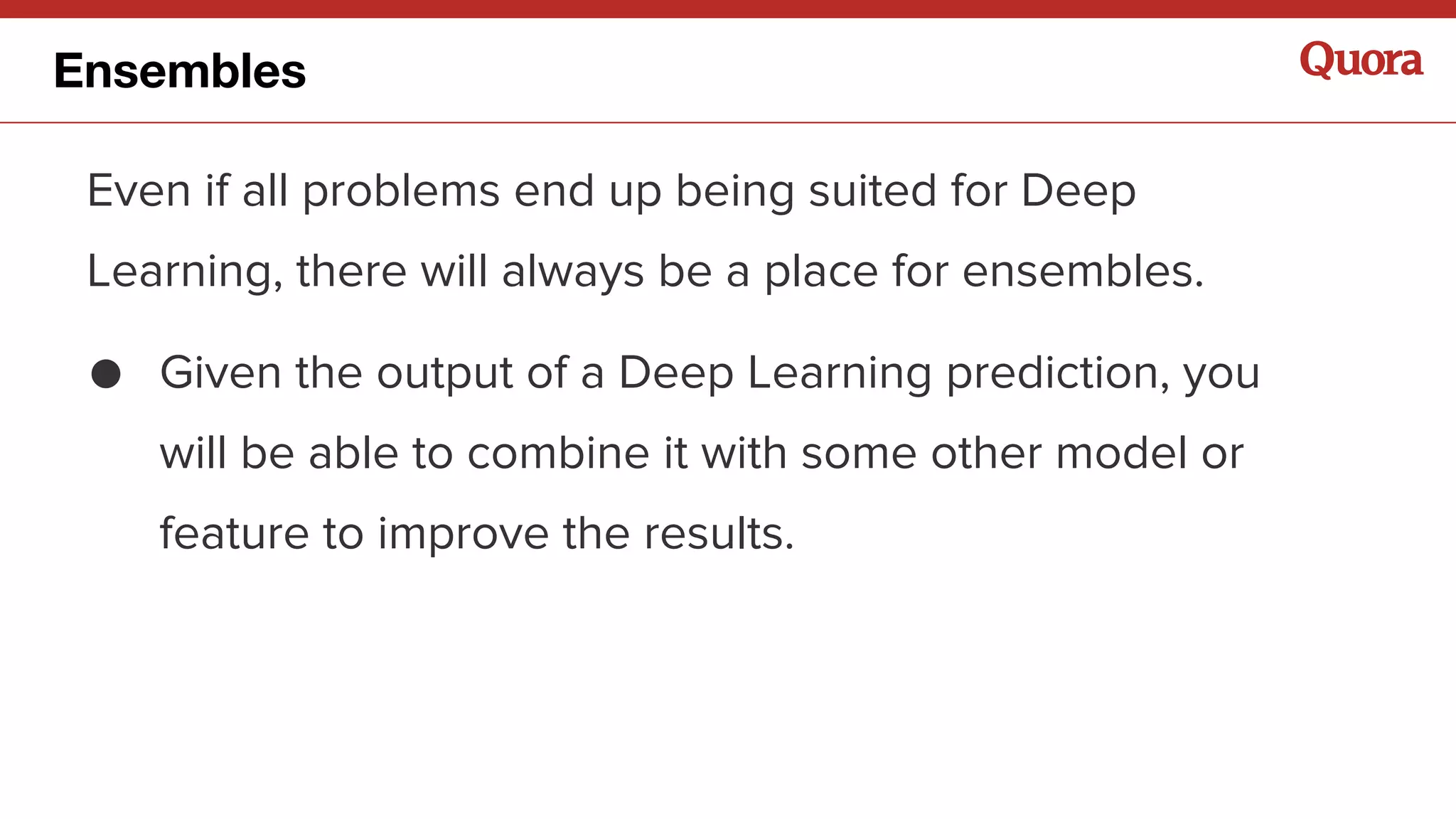 Even if all problems end up being suited for Deep
Learning, there will always be a place for ensembles.
● Given the output of a Deep Learning prediction, you
will be able to combine it with some other model or
feature to improve the results.
Ensembles
 