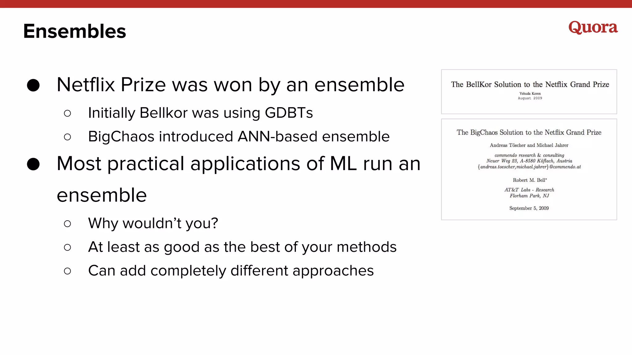 Ensembles
● Netflix Prize was won by an ensemble
○ Initially Bellkor was using GDBTs
○ BigChaos introduced ANN-based ensemble
● Most practical applications of ML run an
ensemble
○ Why wouldn’t you?
○ At least as good as the best of your methods
○ Can add completely different approaches
 