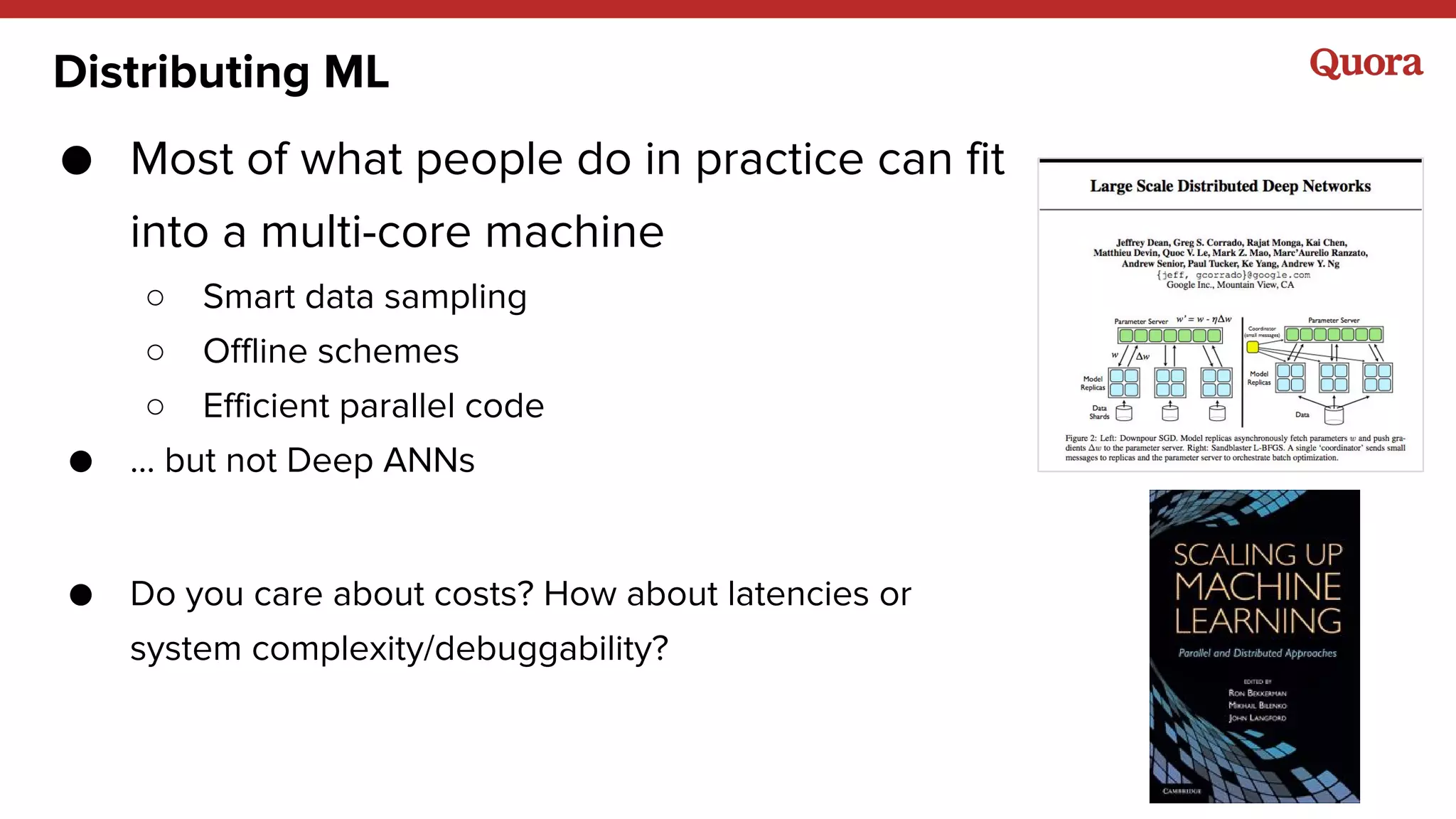 Distributing ML
● Most of what people do in practice can fit
into a multi-core machine
○ Smart data sampling
○ Offline schemes
○ Efficient parallel code
● … but not Deep ANNs
● Do you care about costs? How about latencies or
system complexity/debuggability?
 