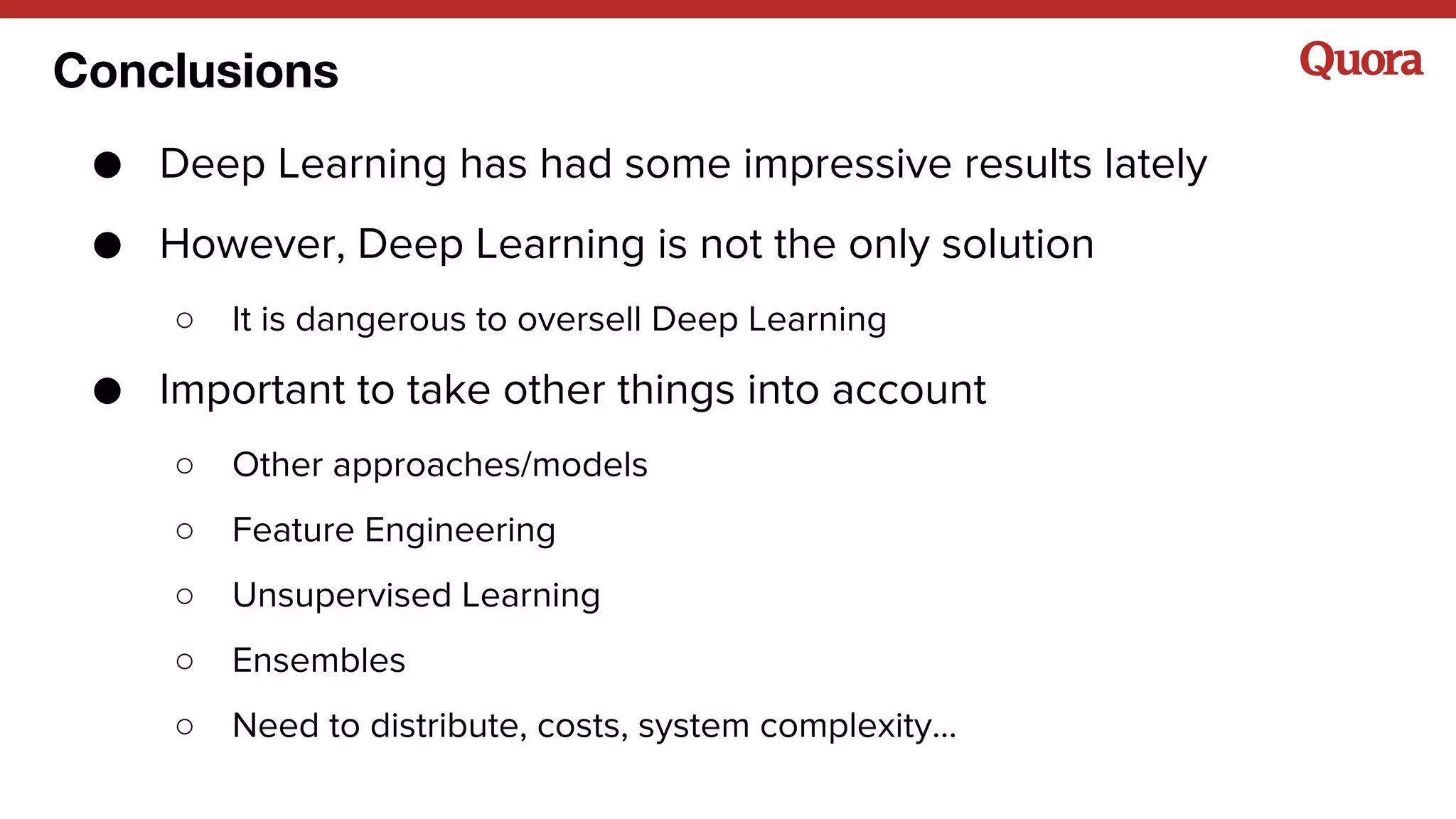 Conclusions
● Deep Learning has had some impressive results lately
● However, Deep Learning is not the only solution
○ It is dangerous to oversell Deep Learning
● Important to take other things into account
○ Other approaches/models
○ Feature Engineering
○ Unsupervised Learning
○ Ensembles
○ Need to distribute, costs, system complexity...
 