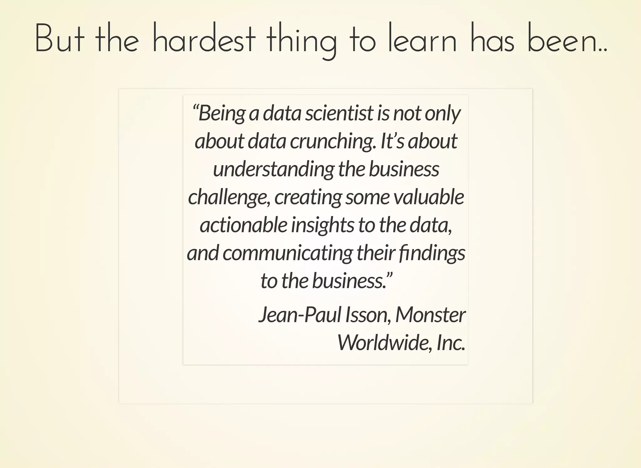 But the hardest thing to learn has been..But the hardest thing to learn has been..
“Beingadatascientistisnotonly
aboutdatacrunching.It’sabout
understandingthebusiness
challenge,creatingsomevaluable
actionableinsightstothedata,
andcommunicatingtheirﬁndings
tothebusiness.”
Jean-PaulIsson,Monster
Worldwide,Inc.
 