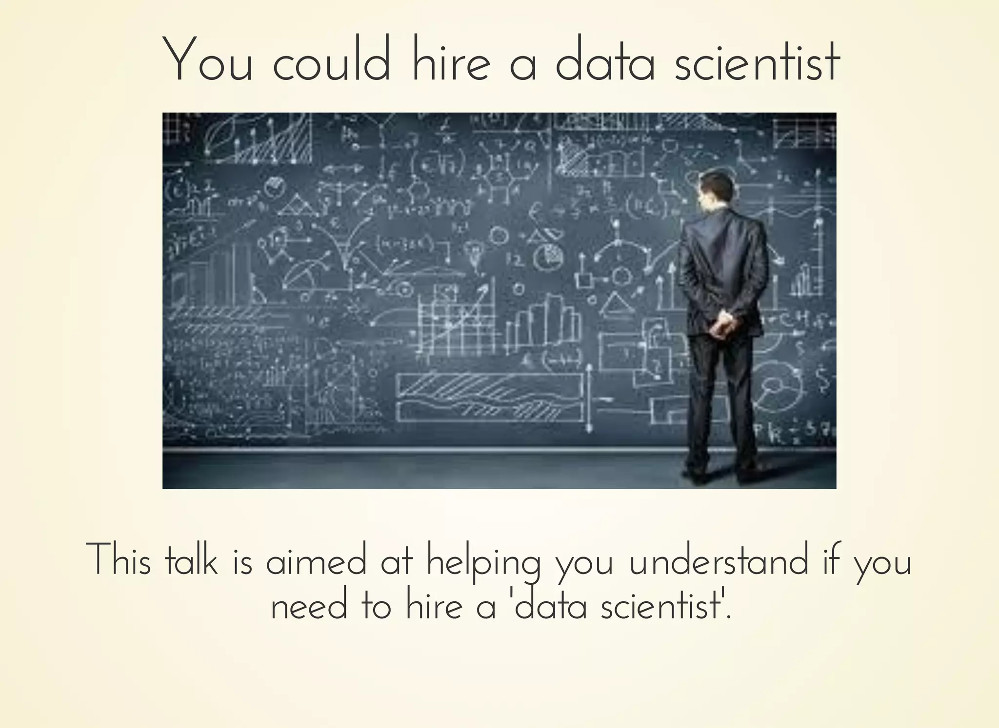 You could hire a data scientistYou could hire a data scientist
This talk is aimed at helping you understand if youThis talk is aimed at helping you understand if you
need to hire a 'data scientist'.need to hire a 'data scientist'.
 