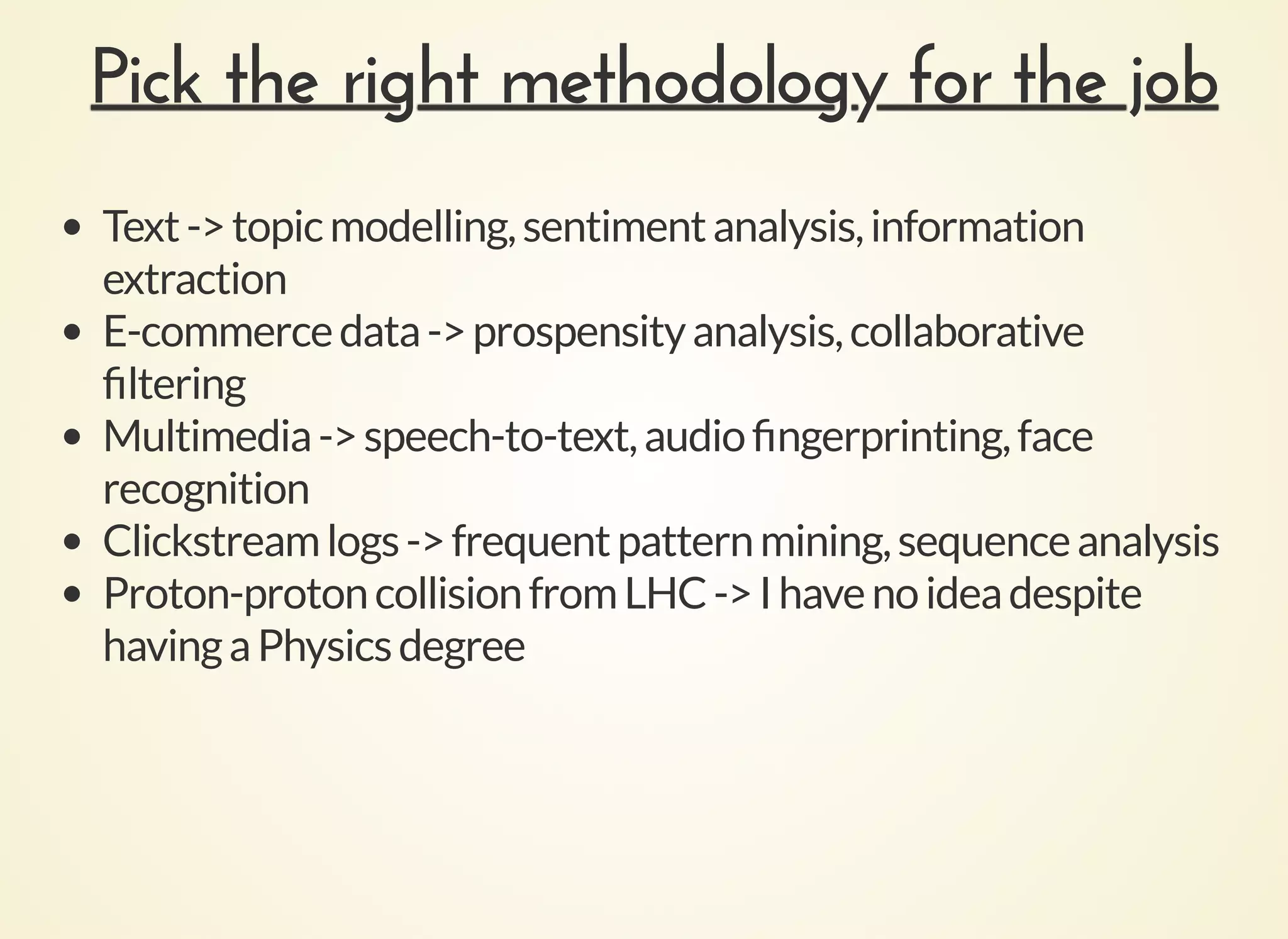 Pick the right methodology for the jobPick the right methodology for the job
Text->topicmodelling,sentimentanalysis,information
extraction
E-commercedata->prospensityanalysis,collaborative
ﬁltering
Multimedia->speech-to-text,audioﬁngerprinting,face
recognition
Clickstreamlogs->frequentpatternmining,sequenceanalysis
Proton-protoncollisionfromLHC->Ihavenoideadespite
havingaPhysicsdegree
 