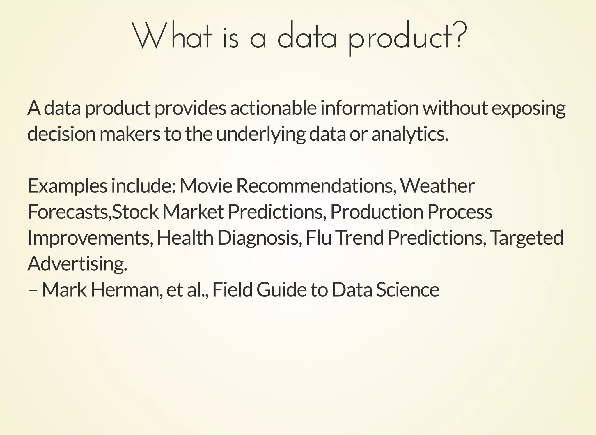 What is a data product?What is a data product?
Adataproductprovidesactionableinformationwithoutexposing
decisionmakerstotheunderlyingdataoranalytics.
Examplesinclude:MovieRecommendations,Weather
Forecasts,StockMarketPredictions,ProductionProcess
Improvements,HealthDiagnosis,FluTrendPredictions,Targeted
Advertising.
–MarkHerman,etal.,FieldGuidetoDataScience
 