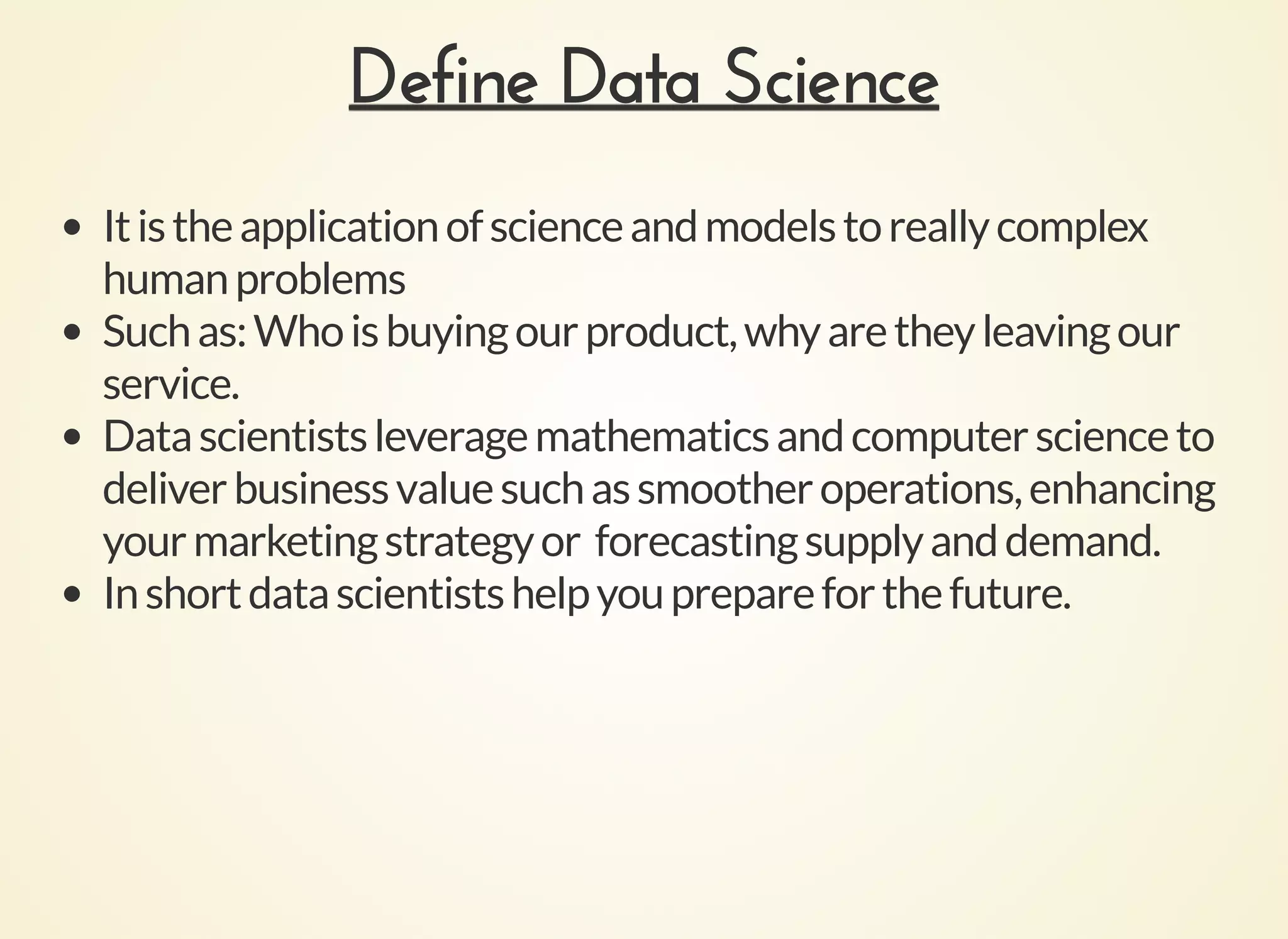 Define Data ScienceDefine Data Science
Itistheapplicationofscienceandmodelstoreallycomplex
humanproblems
Suchas:Whoisbuyingourproduct,whyaretheyleavingour
service.
Datascientistsleveragemathematicsandcomputerscienceto
deliverbusinessvaluesuchassmootheroperations,enhancing
yourmarketingstrategyor forecastingsupplyanddemand.
Inshortdatascientistshelpyouprepareforthefuture.
 