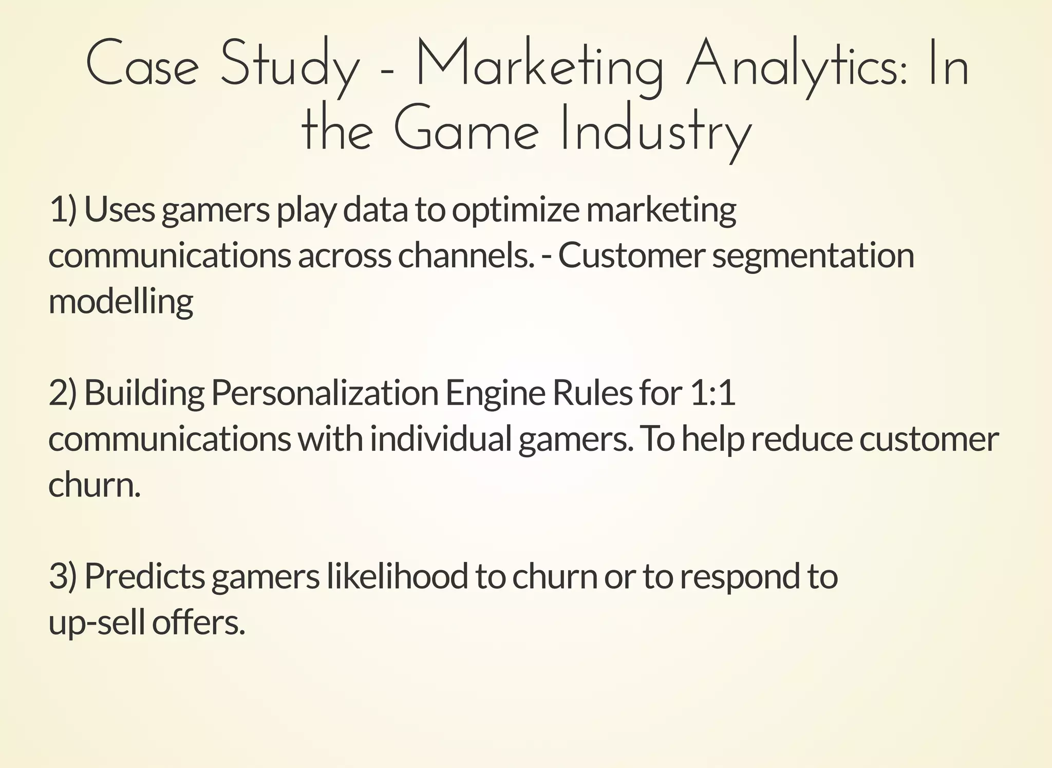Case Study - Marketing Analytics: InCase Study - Marketing Analytics: In
the Game Industrythe Game Industry
1)Usesgamersplaydatatooptimizemarketing
communicationsacrosschannels.-Customersegmentation
modelling
2)BuildingPersonalizationEngineRulesfor1:1
communicationswithindividualgamers.Tohelpreducecustomer
churn.
3)Predictsgamerslikelihoodtochurnortorespondto
up-selloffers.
 