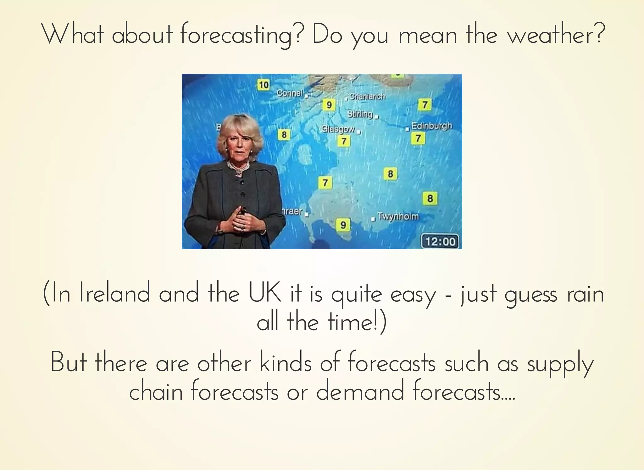 What about forecasting? Do you mean the weather?What about forecasting? Do you mean the weather?
(In Ireland and the UK it is quite easy - just guess rain(In Ireland and the UK it is quite easy - just guess rain
all the time!)all the time!)
But there are other kinds of forecasts such as supplyBut there are other kinds of forecasts such as supply
chain forecasts or demand forecasts....chain forecasts or demand forecasts....
 
