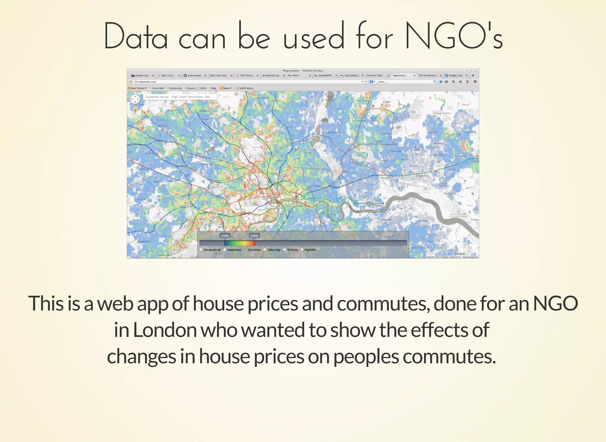 Data can be used for NGO'sData can be used for NGO's
Thisisawebappofhousepricesandcommutes,doneforanNGO
inLondonwhowantedtoshowtheeffectsof
changesinhousepricesonpeoplescommutes.
 