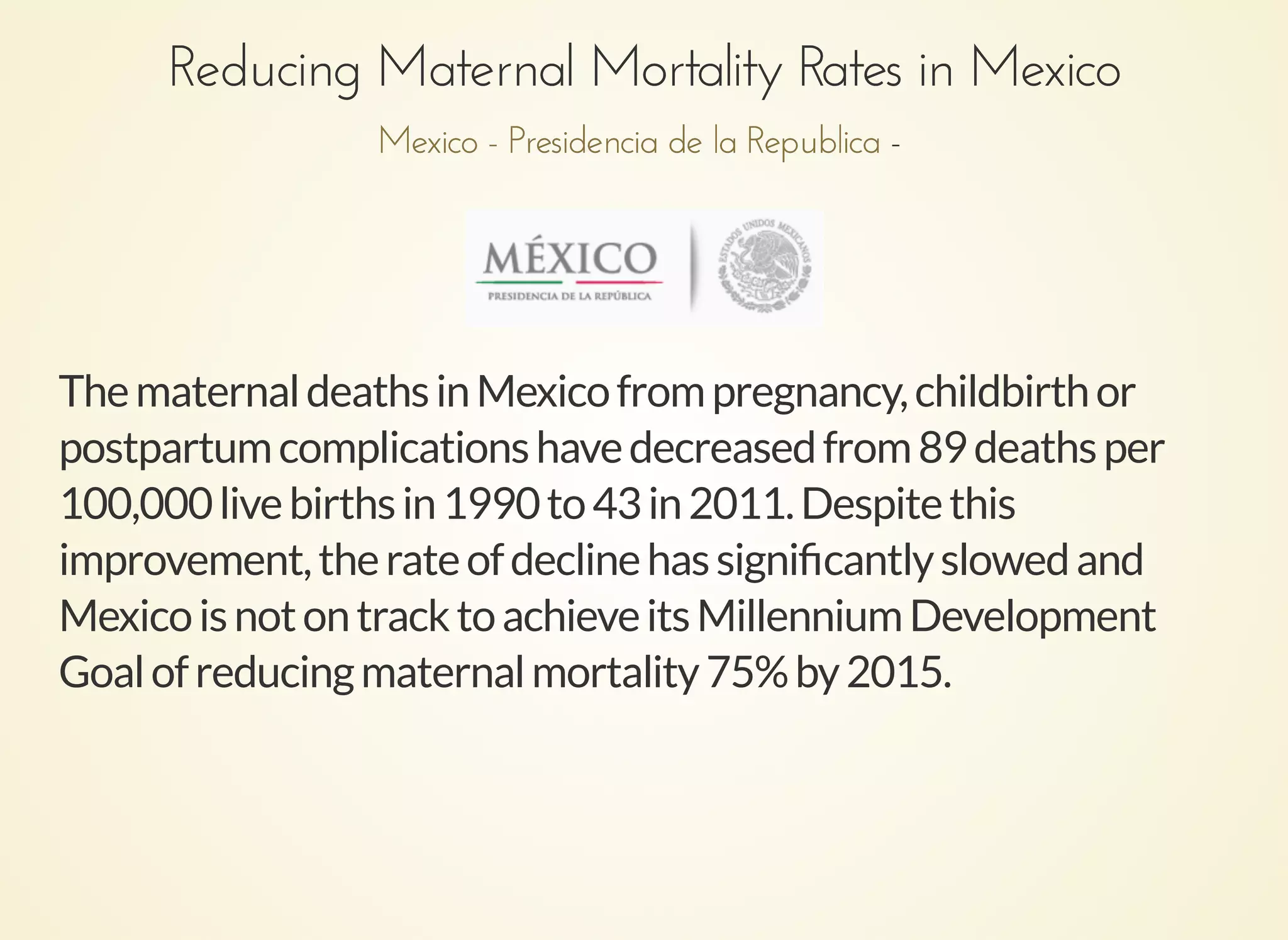 Reducing Maternal Mortality Rates in MexicoReducing Maternal Mortality Rates in Mexico
--Mexico - Presidencia de la RepublicaMexico - Presidencia de la Republica
ThematernaldeathsinMexicofrompregnancy,childbirthor
postpartumcomplicationshavedecreasedfrom89deathsper
100,000livebirthsin1990to43in2011.Despitethis
improvement,therateofdeclinehassigniﬁcantlyslowedand
MexicoisnotontracktoachieveitsMillenniumDevelopment
Goalofreducingmaternalmortality75%by2015.
 