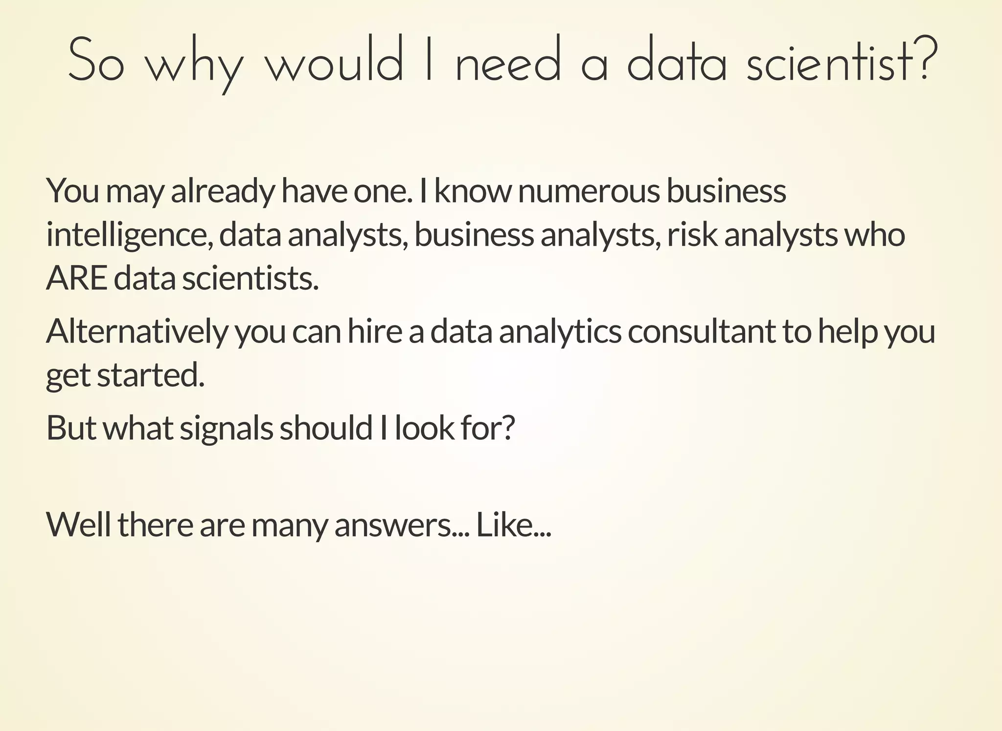 So why would I need a data scientist?So why would I need a data scientist?
Youmayalreadyhaveone.Iknownumerousbusiness
intelligence,dataanalysts,businessanalysts,riskanalystswho
AREdatascientists.
Alternativelyyoucanhireadataanalyticsconsultanttohelpyou
getstarted.
ButwhatsignalsshouldIlookfor?
Welltherearemanyanswers...Like...
 
