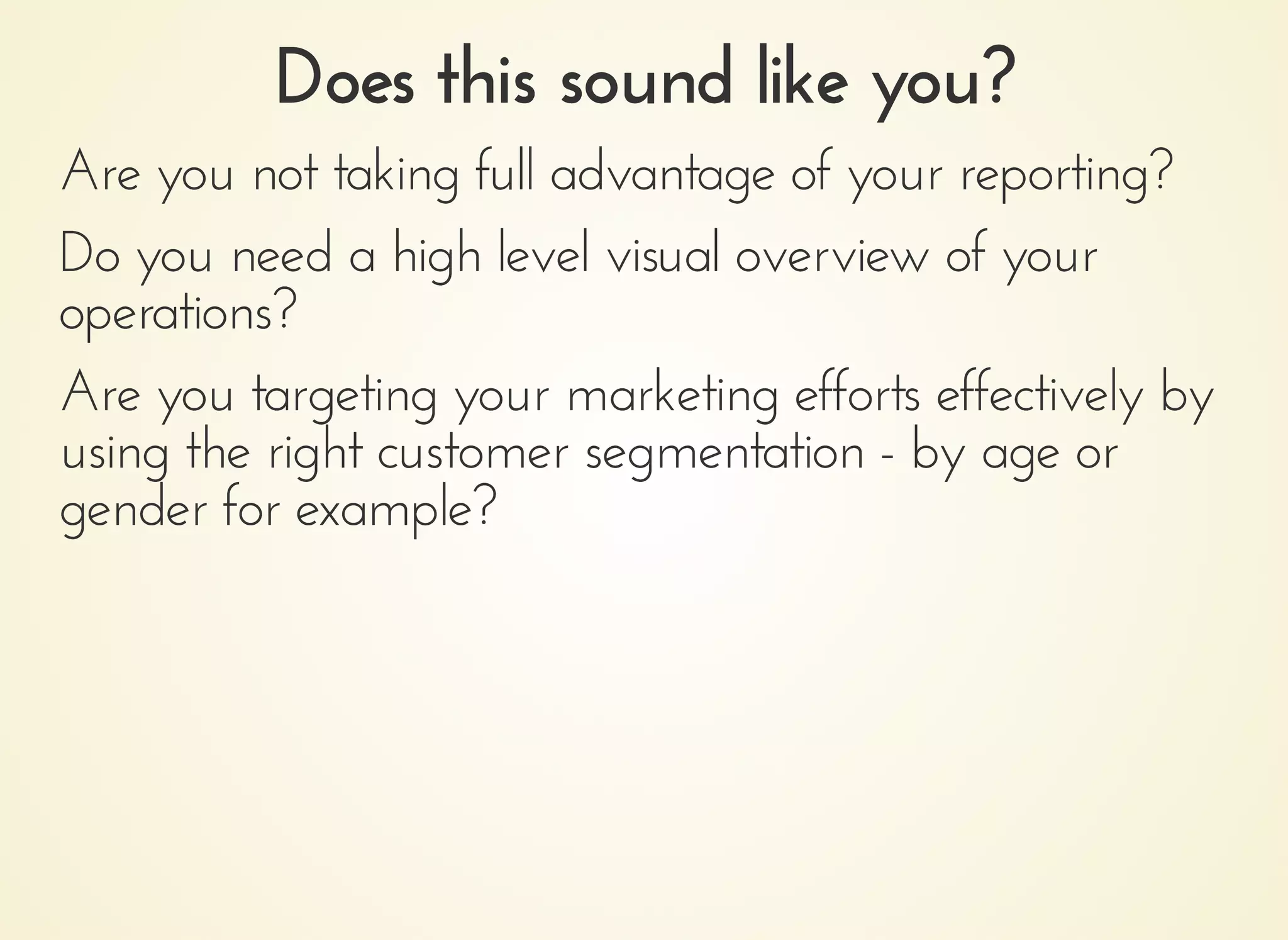Does this sound like you?Does this sound like you?
Are you not taking full advantage of your reporting?Are you not taking full advantage of your reporting?
Do you need a high level visual overview of yourDo you need a high level visual overview of your
operations?operations?
Are you targeting your marketing efforts effectively byAre you targeting your marketing efforts effectively by
using the right customer segmentation - by age orusing the right customer segmentation - by age or
gender for example?gender for example?
 