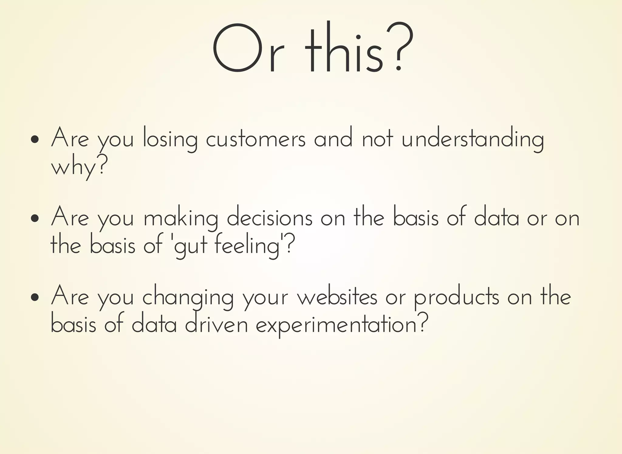 Or this?Or this?
Are you losing customers and not understandingAre you losing customers and not understanding
why?why?
Are you making decisions on the basis of data or onAre you making decisions on the basis of data or on
the basis of 'gut feeling'?the basis of 'gut feeling'?
Are you changing your websites or products on theAre you changing your websites or products on the
basis of data driven experimentation?basis of data driven experimentation?
 