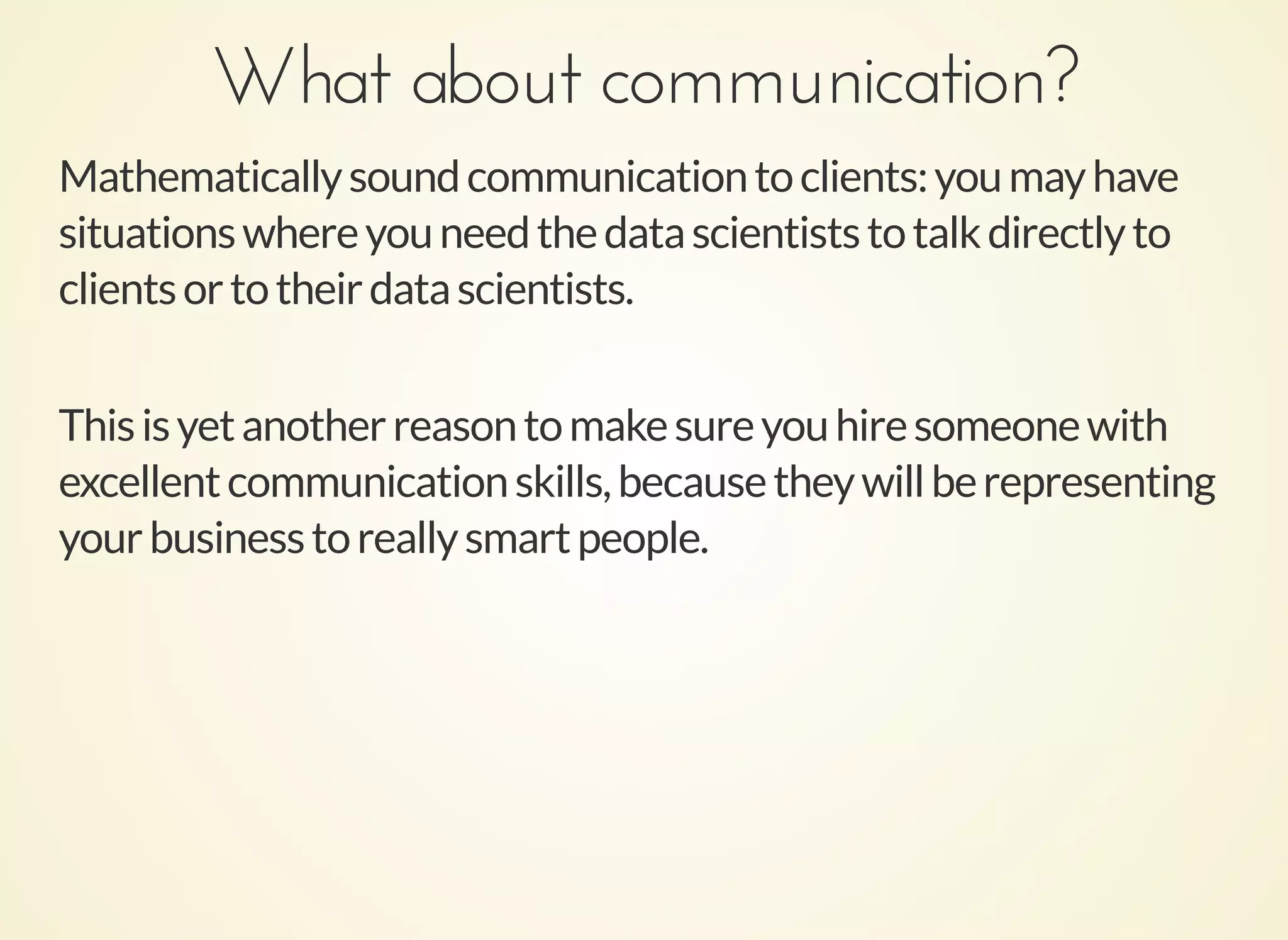 What about communication?What about communication?
Mathematicallysoundcommunicationtoclients:youmayhave
situationswhereyouneedthedatascientiststotalkdirectlyto
clientsortotheirdatascientists.
Thisisyetanotherreasontomakesureyouhiresomeonewith
excellentcommunicationskills,becausetheywillberepresenting
yourbusinesstoreallysmartpeople.
 
