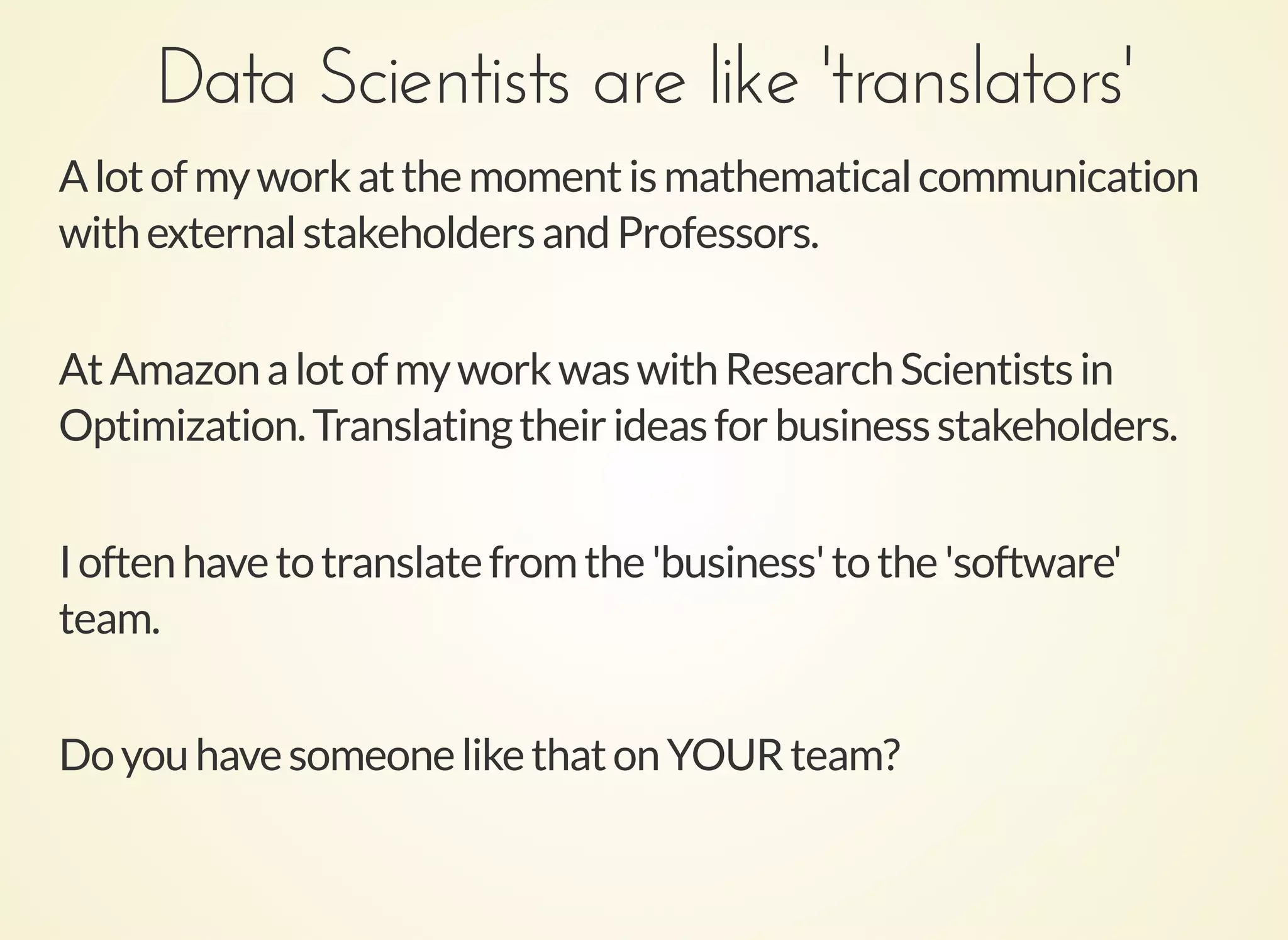 Data Scientists are like 'translators'Data Scientists are like 'translators'
Alotofmyworkatthemomentismathematicalcommunication
withexternalstakeholdersandProfessors.
AtAmazonalotofmyworkwaswithResearchScientistsin
Optimization.Translatingtheirideasforbusinessstakeholders.
Ioftenhavetotranslatefromthe'business'tothe'software'
team.
DoyouhavesomeonelikethatonYOURteam?
 
