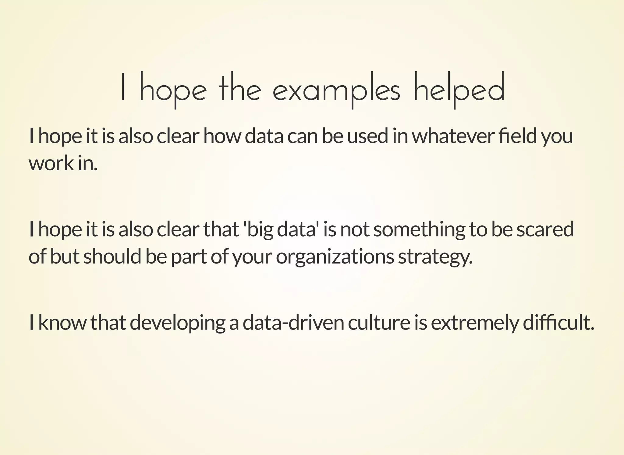 I hope the examples helpedI hope the examples helped
Ihopeitisalsoclearhowdatacanbeusedinwhateverﬁeldyou
workin.
Ihopeitisalsoclearthat'bigdata'isnotsomethingtobescared
ofbutshouldbepartofyourorganizationsstrategy.
Iknowthatdevelopingadata-drivencultureisextremelydifﬁcult.
 