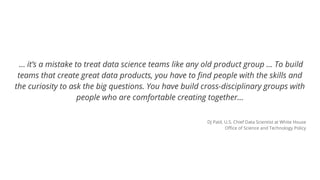… it’s a mistake to treat data science teams like any old product group ... To build
teams that create great data products, you have to find people with the skills and
the curiosity to ask the big questions. You have build cross-disciplinary groups with
people who are comfortable creating together…
DJ Patil, U.S. Chief Data Scientist at White House
Office of Science and Technology Policy
 