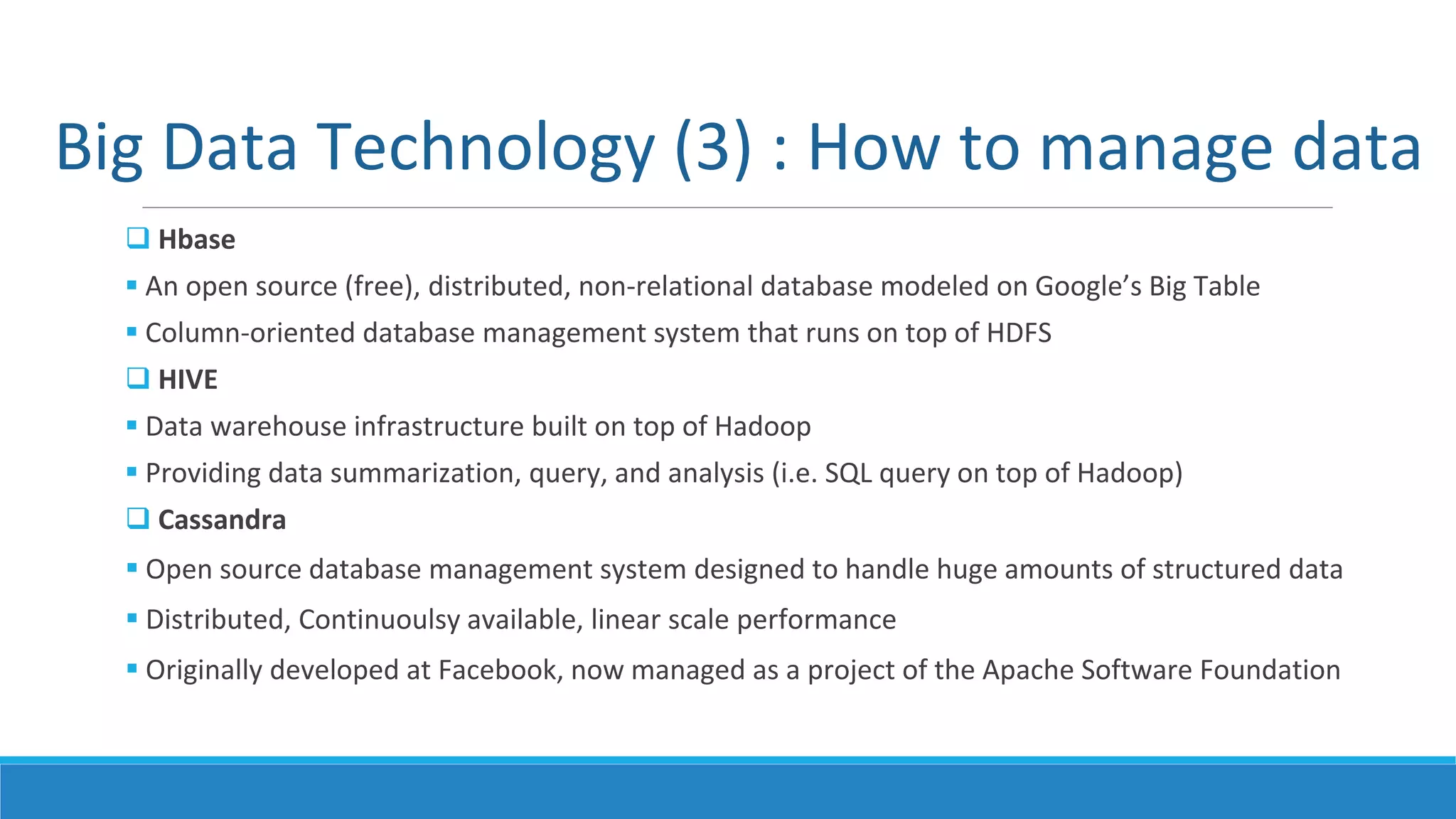 Big Data Technology (3) : How to manage data
 Hbase
 An open source (free), distributed, non-relational database modeled on Google’s Big Table
 Column-oriented database management system that runs on top of HDFS
 HIVE
 Data warehouse infrastructure built on top of Hadoop
 Providing data summarization, query, and analysis (i.e. SQL query on top of Hadoop)
 Cassandra
 Open source database management system designed to handle huge amounts of structured data
 Distributed, Continuoulsy available, linear scale performance
 Originally developed at Facebook, now managed as a project of the Apache Software Foundation
 