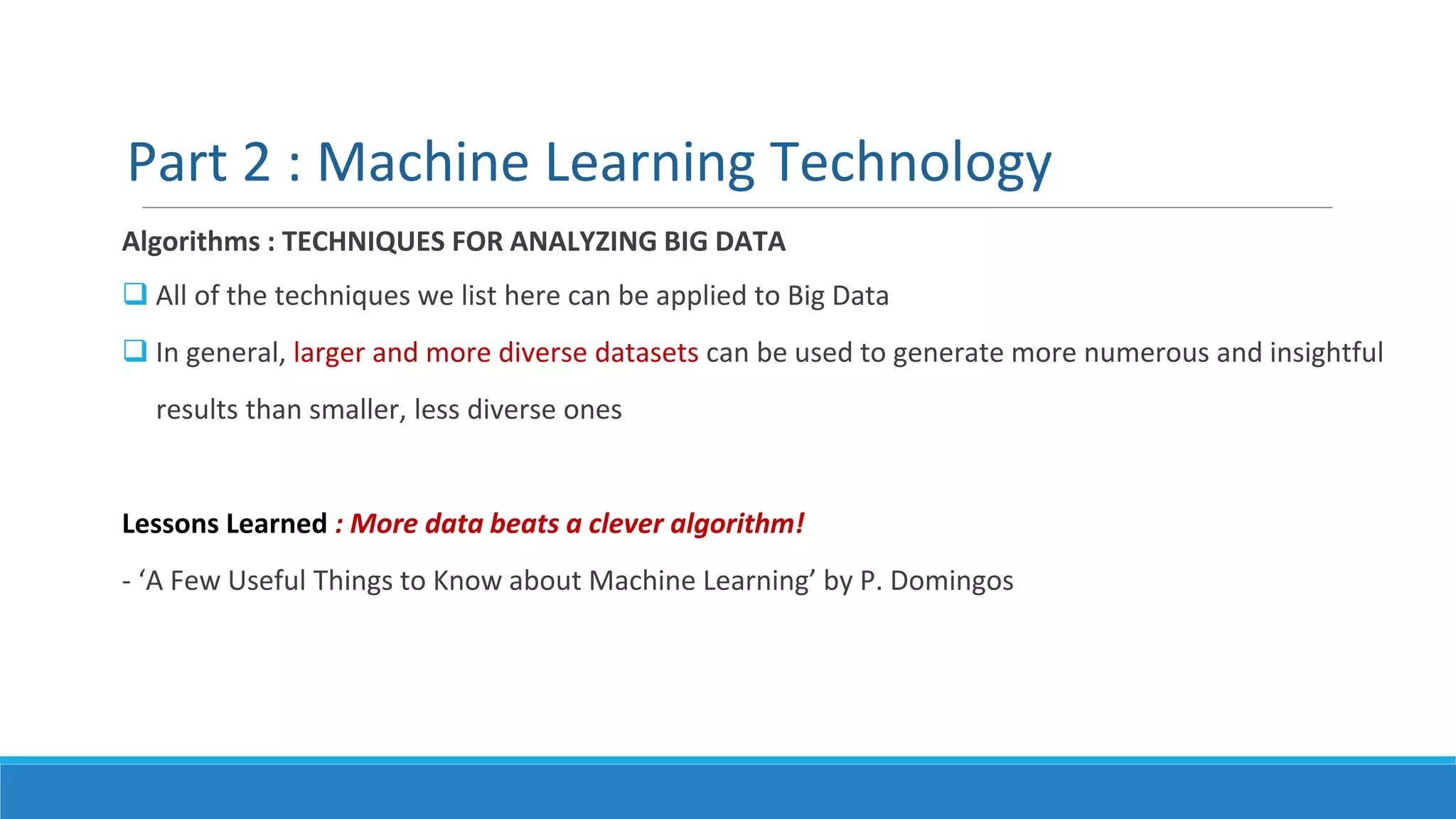 Part 2 : Machine Learning Technology
Algorithms : TECHNIQUES FOR ANALYZING BIG DATA
 All of the techniques we list here can be applied to Big Data
 In general, larger and more diverse datasets can be used to generate more numerous and insightful
results than smaller, less diverse ones
Lessons Learned : More data beats a clever algorithm!
- ‘A Few Useful Things to Know about Machine Learning’ by P. Domingos
 