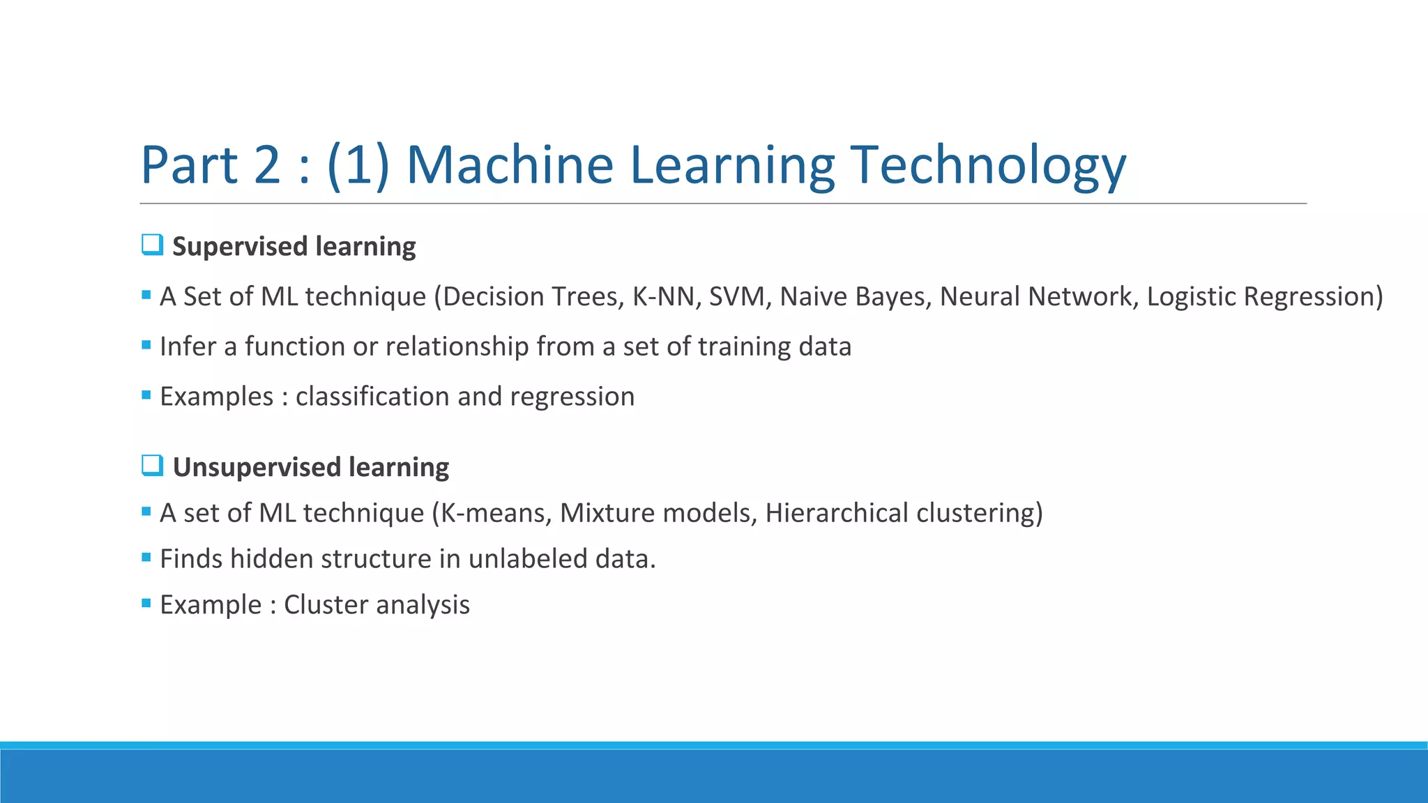 Part 2 : (1) Machine Learning Technology
 Supervised learning
 A Set of ML technique (Decision Trees, K-NN, SVM, Naive Bayes, Neural Network, Logistic Regression)
 Infer a function or relationship from a set of training data
 Examples : classification and regression
 Unsupervised learning
 A set of ML technique (K-means, Mixture models, Hierarchical clustering)
 Finds hidden structure in unlabeled data.
 Example : Cluster analysis
 