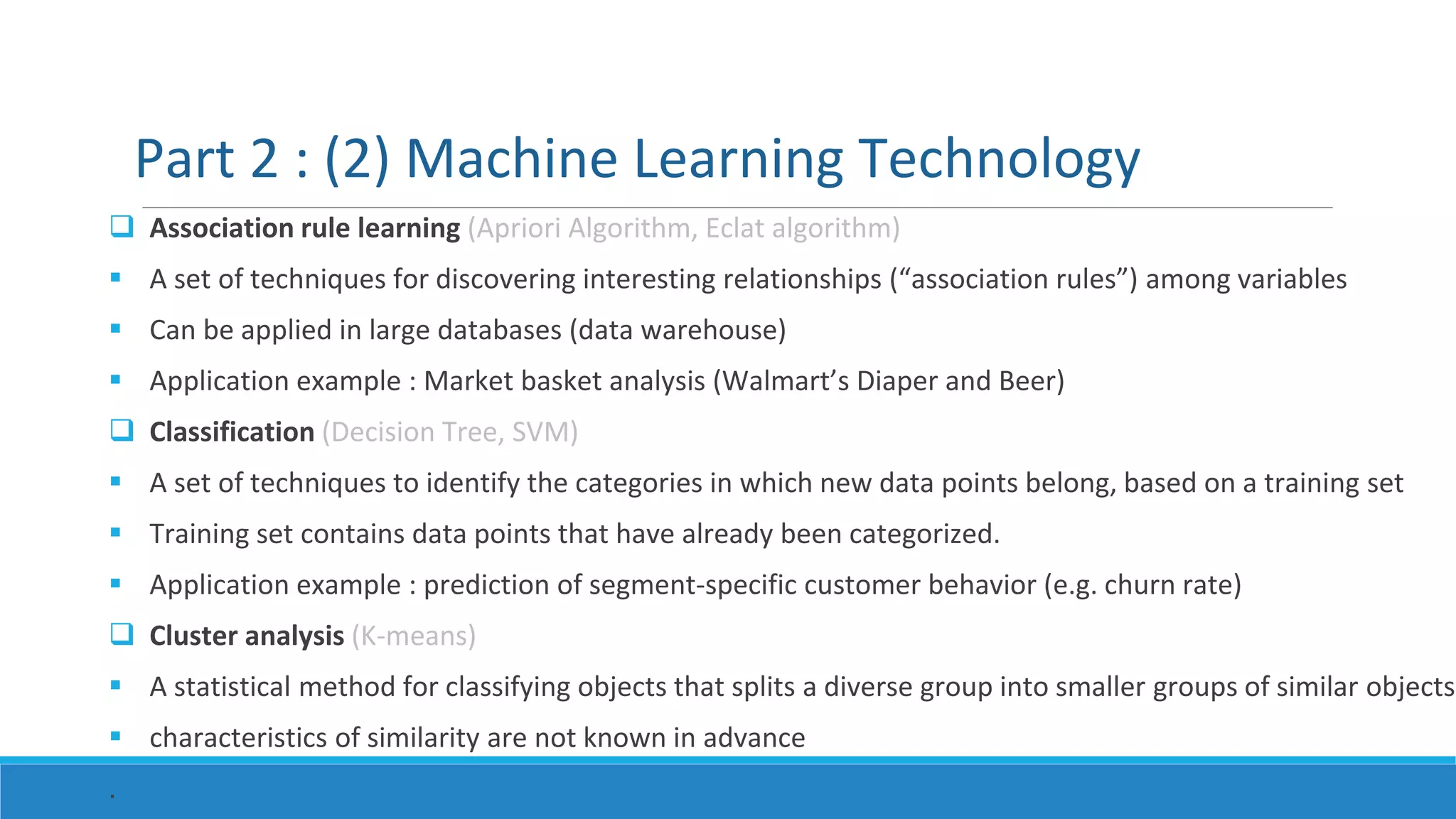  Association rule learning (Apriori Algorithm, Eclat algorithm)
 A set of techniques for discovering interesting relationships (“association rules”) among variables
 Can be applied in large databases (data warehouse)
 Application example : Market basket analysis (Walmart’s Diaper and Beer)
 Classification (Decision Tree, SVM)
 A set of techniques to identify the categories in which new data points belong, based on a training set
 Training set contains data points that have already been categorized.
 Application example : prediction of segment-specific customer behavior (e.g. churn rate)
 Cluster analysis (K-means)
 A statistical method for classifying objects that splits a diverse group into smaller groups of similar objects
 characteristics of similarity are not known in advance
.
Part 2 : (2) Machine Learning Technology
 