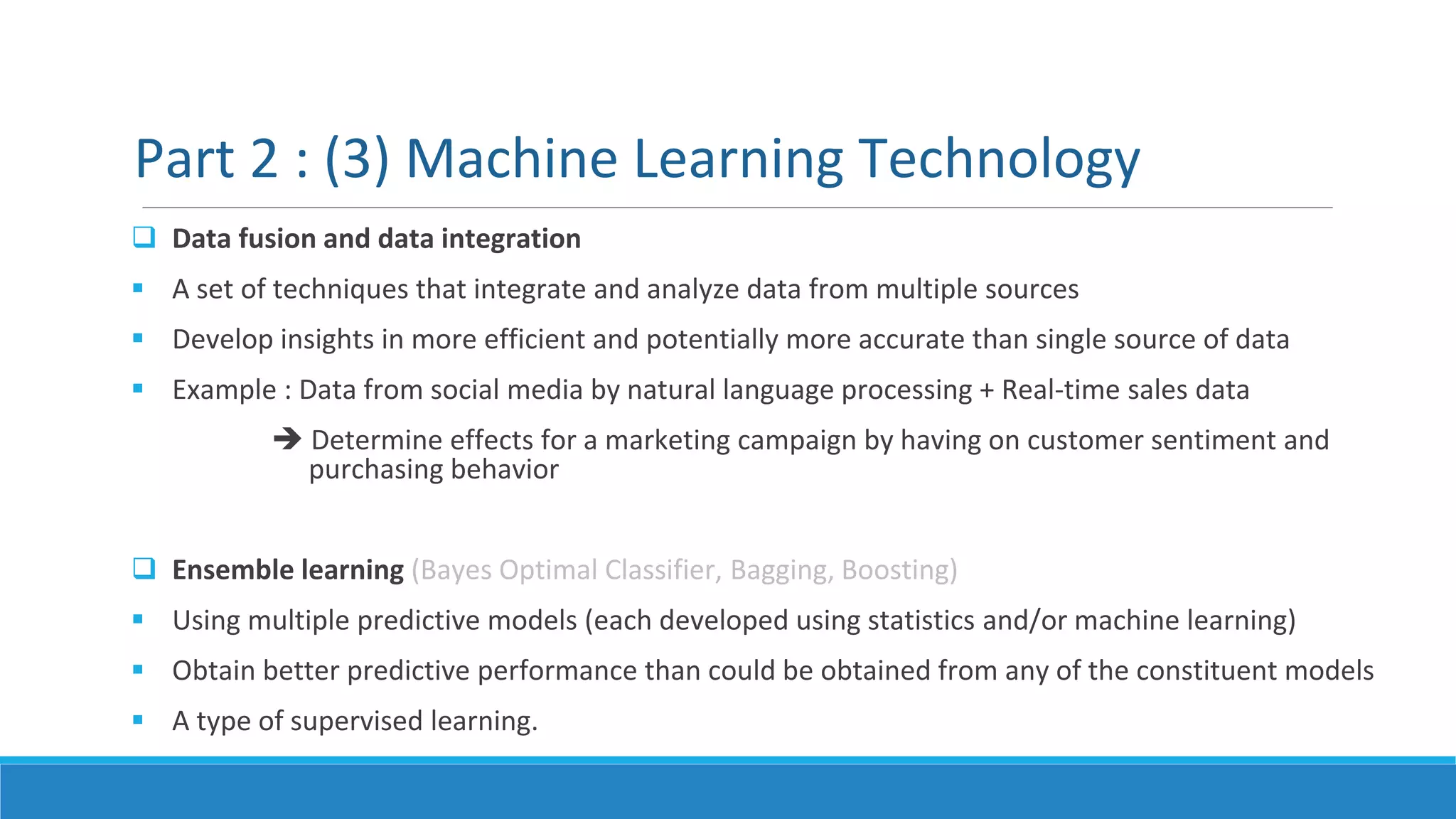  Data fusion and data integration
 A set of techniques that integrate and analyze data from multiple sources
 Develop insights in more efficient and potentially more accurate than single source of data
 Example : Data from social media by natural language processing + Real-time sales data
 Determine effects for a marketing campaign by having on customer sentiment and
purchasing behavior
 Ensemble learning (Bayes Optimal Classifier, Bagging, Boosting)
 Using multiple predictive models (each developed using statistics and/or machine learning)
 Obtain better predictive performance than could be obtained from any of the constituent models
 A type of supervised learning.
Part 2 : (3) Machine Learning Technology
 