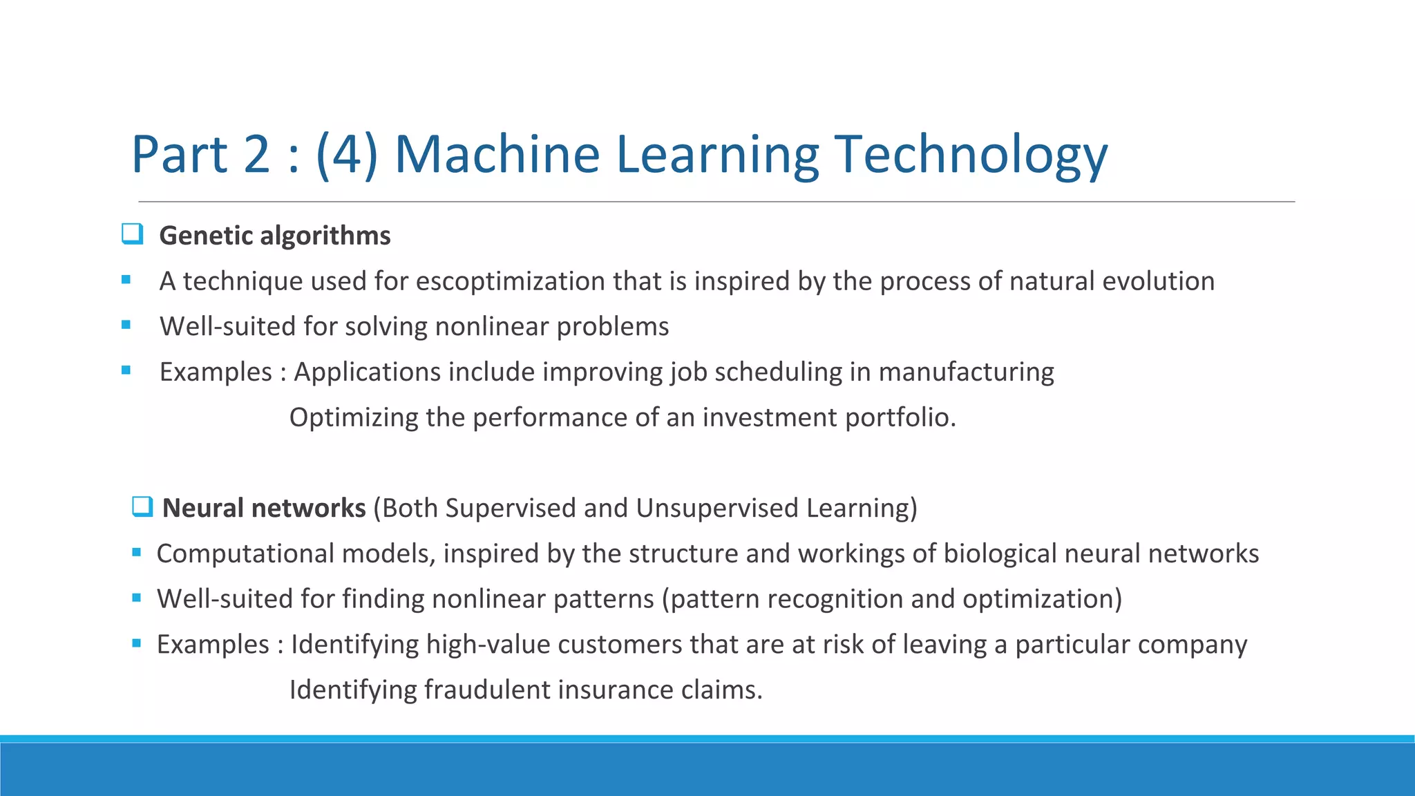  Genetic algorithms
 A technique used for escoptimization that is inspired by the process of natural evolution
 Well-suited for solving nonlinear problems
 Examples : Applications include improving job scheduling in manufacturing
Optimizing the performance of an investment portfolio.
 Neural networks (Both Supervised and Unsupervised Learning)
 Computational models, inspired by the structure and workings of biological neural networks
 Well-suited for finding nonlinear patterns (pattern recognition and optimization)
 Examples : Identifying high-value customers that are at risk of leaving a particular company
Identifying fraudulent insurance claims.
Part 2 : (4) Machine Learning Technology
 