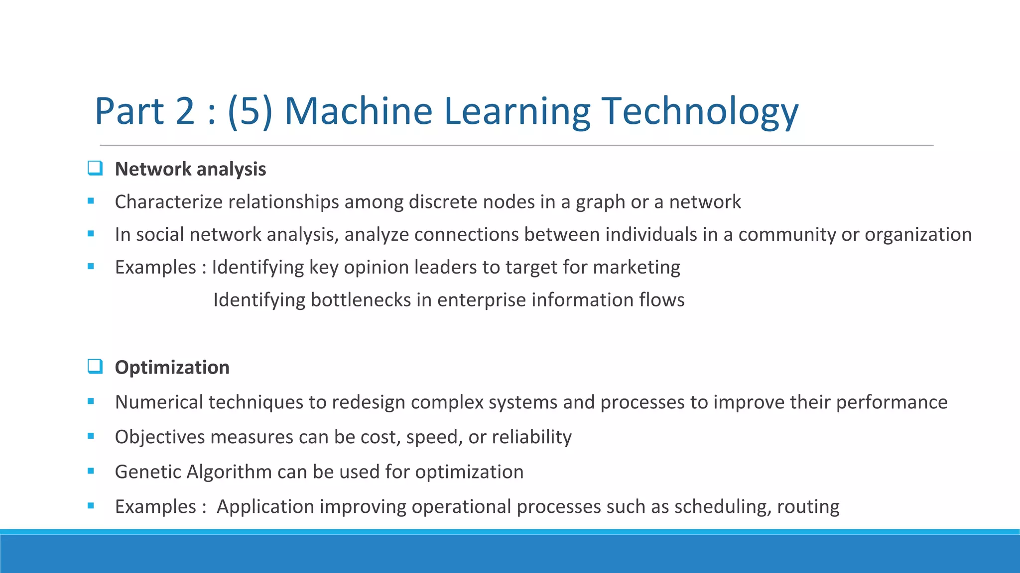  Network analysis
 Characterize relationships among discrete nodes in a graph or a network
 In social network analysis, analyze connections between individuals in a community or organization
 Examples : Identifying key opinion leaders to target for marketing
Identifying bottlenecks in enterprise information flows
 Optimization
 Numerical techniques to redesign complex systems and processes to improve their performance
 Objectives measures can be cost, speed, or reliability
 Genetic Algorithm can be used for optimization
 Examples : Application improving operational processes such as scheduling, routing
Part 2 : (5) Machine Learning Technology
 