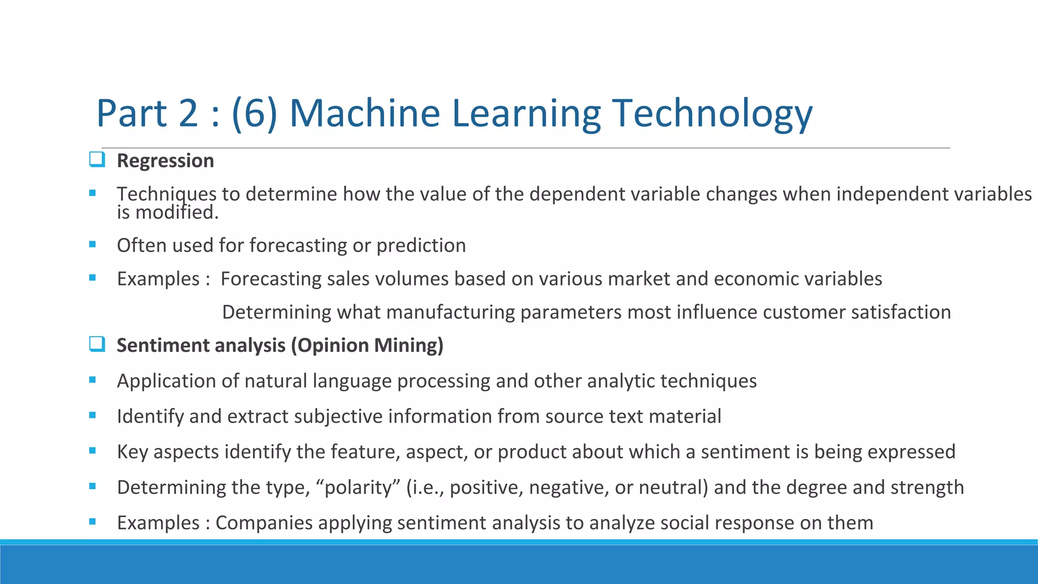  Regression
 Techniques to determine how the value of the dependent variable changes when independent variables
is modified.
 Often used for forecasting or prediction
 Examples : Forecasting sales volumes based on various market and economic variables
Determining what manufacturing parameters most influence customer satisfaction
 Sentiment analysis (Opinion Mining)
 Application of natural language processing and other analytic techniques
 Identify and extract subjective information from source text material
 Key aspects identify the feature, aspect, or product about which a sentiment is being expressed
 Determining the type, “polarity” (i.e., positive, negative, or neutral) and the degree and strength
 Examples : Companies applying sentiment analysis to analyze social response on them
Part 2 : (6) Machine Learning Technology
 