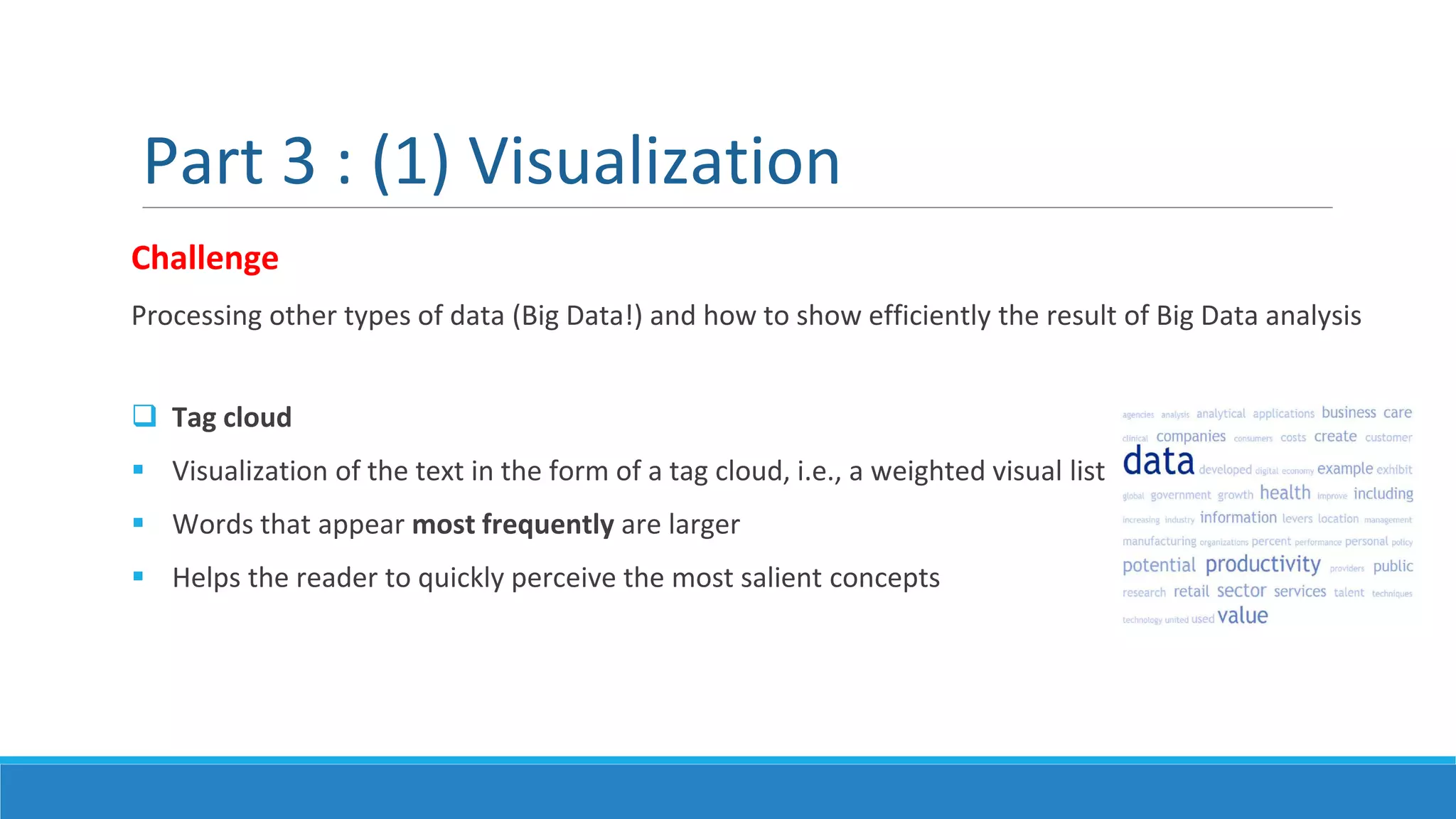 Challenge
Processing other types of data (Big Data!) and how to show efficiently the result of Big Data analysis
 Tag cloud
 Visualization of the text in the form of a tag cloud, i.e., a weighted visual list
 Words that appear most frequently are larger
 Helps the reader to quickly perceive the most salient concepts
Part 3 : (1) Visualization
 