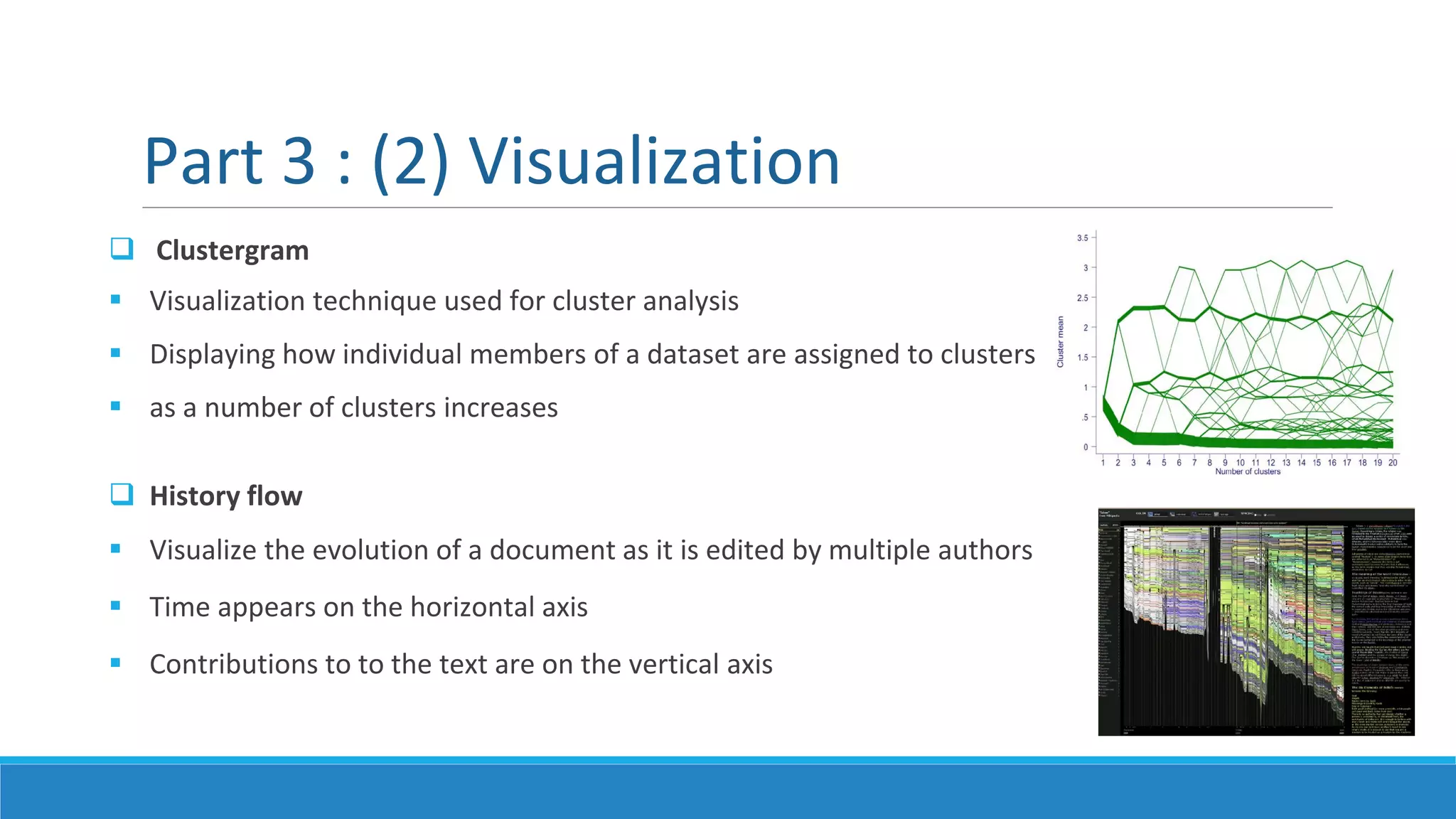  Clustergram
 Visualization technique used for cluster analysis
 Displaying how individual members of a dataset are assigned to clusters
 as a number of clusters increases
 History flow
 Visualize the evolution of a document as it is edited by multiple authors
 Time appears on the horizontal axis
 Contributions to to the text are on the vertical axis
Part 3 : (2) Visualization
 