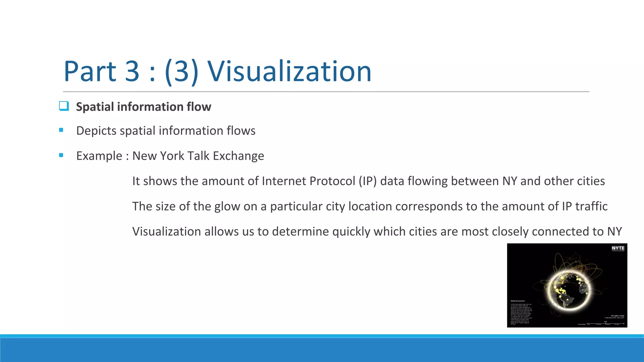  Spatial information flow
 Depicts spatial information flows
 Example : New York Talk Exchange
It shows the amount of Internet Protocol (IP) data flowing between NY and other cities
The size of the glow on a particular city location corresponds to the amount of IP traffic
Visualization allows us to determine quickly which cities are most closely connected to NY
Part 3 : (3) Visualization
 