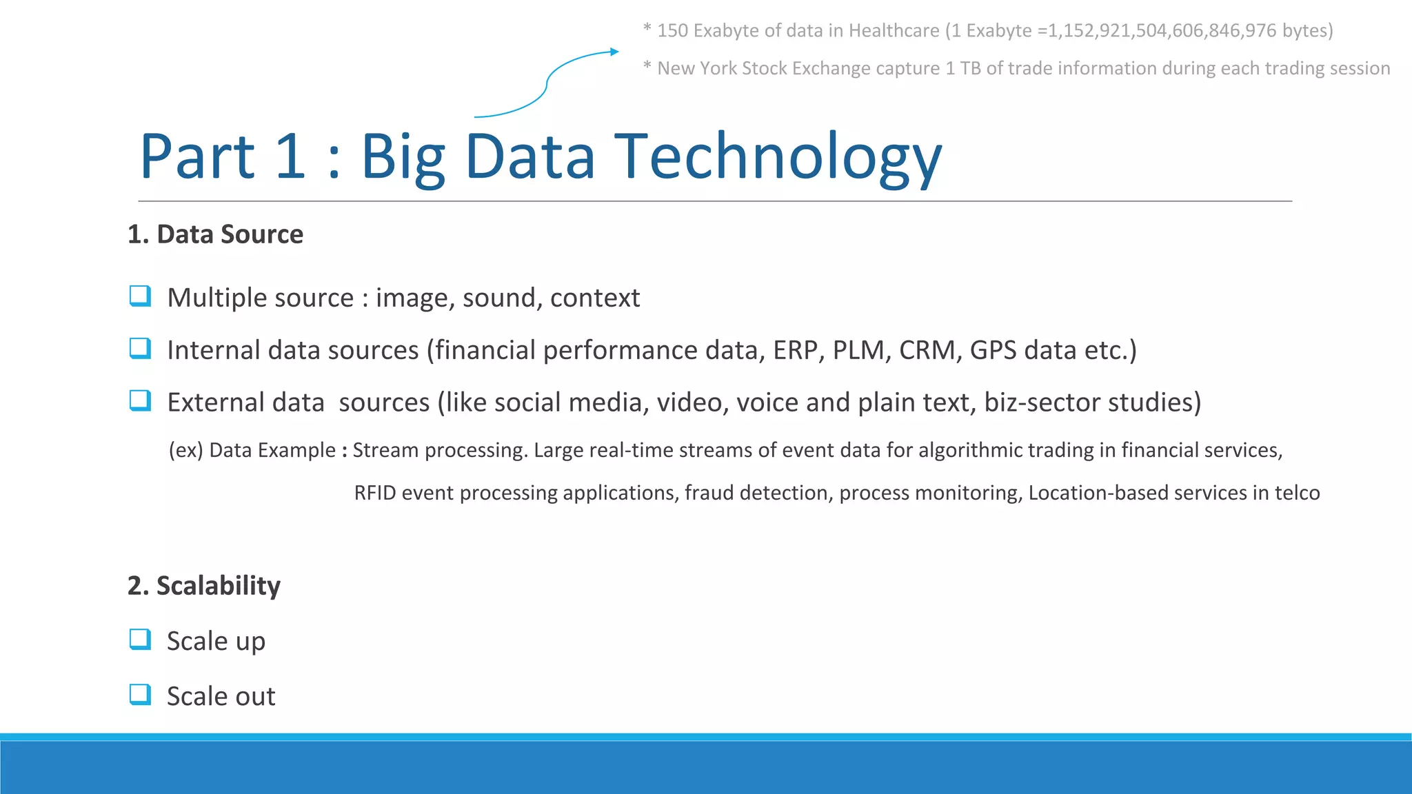 Part 1 : Big Data Technology
1. Data Source
 Multiple source : image, sound, context
 Internal data sources (financial performance data, ERP, PLM, CRM, GPS data etc.)
 External data sources (like social media, video, voice and plain text, biz-sector studies)
(ex) Data Example : Stream processing. Large real-time streams of event data for algorithmic trading in financial services,
RFID event processing applications, fraud detection, process monitoring, Location-based services in telco
2. Scalability
 Scale up
 Scale out
* 150 Exabyte of data in Healthcare (1 Exabyte =1,152,921,504,606,846,976 bytes)
* New York Stock Exchange capture 1 TB of trade information during each trading session
 