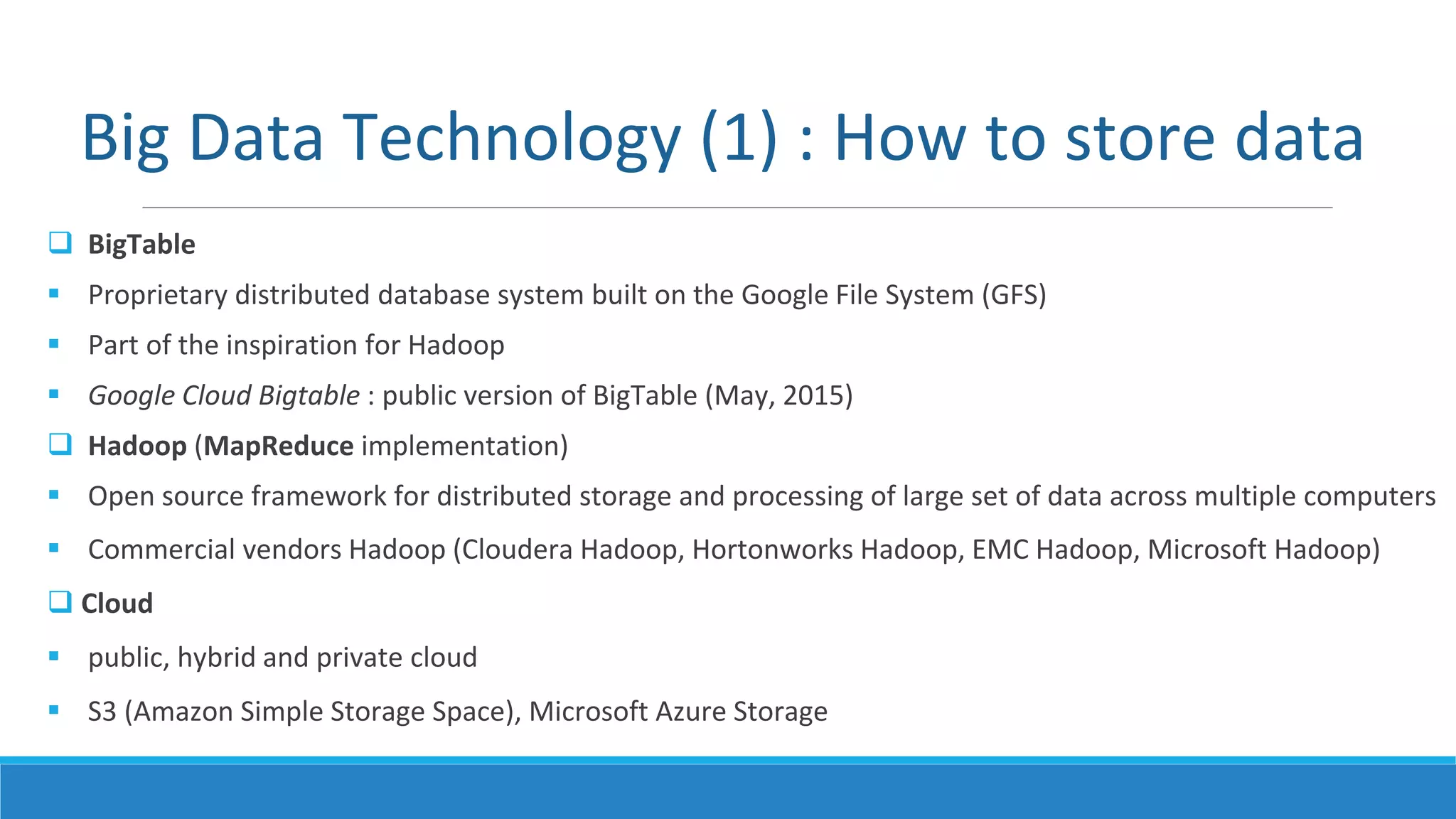  BigTable
 Proprietary distributed database system built on the Google File System (GFS)
 Part of the inspiration for Hadoop
 Google Cloud Bigtable : public version of BigTable (May, 2015)
 Hadoop (MapReduce implementation)
 Open source framework for distributed storage and processing of large set of data across multiple computers
 Commercial vendors Hadoop (Cloudera Hadoop, Hortonworks Hadoop, EMC Hadoop, Microsoft Hadoop)
 Cloud
 public, hybrid and private cloud
 S3 (Amazon Simple Storage Space), Microsoft Azure Storage
Big Data Technology (1) : How to store data
 