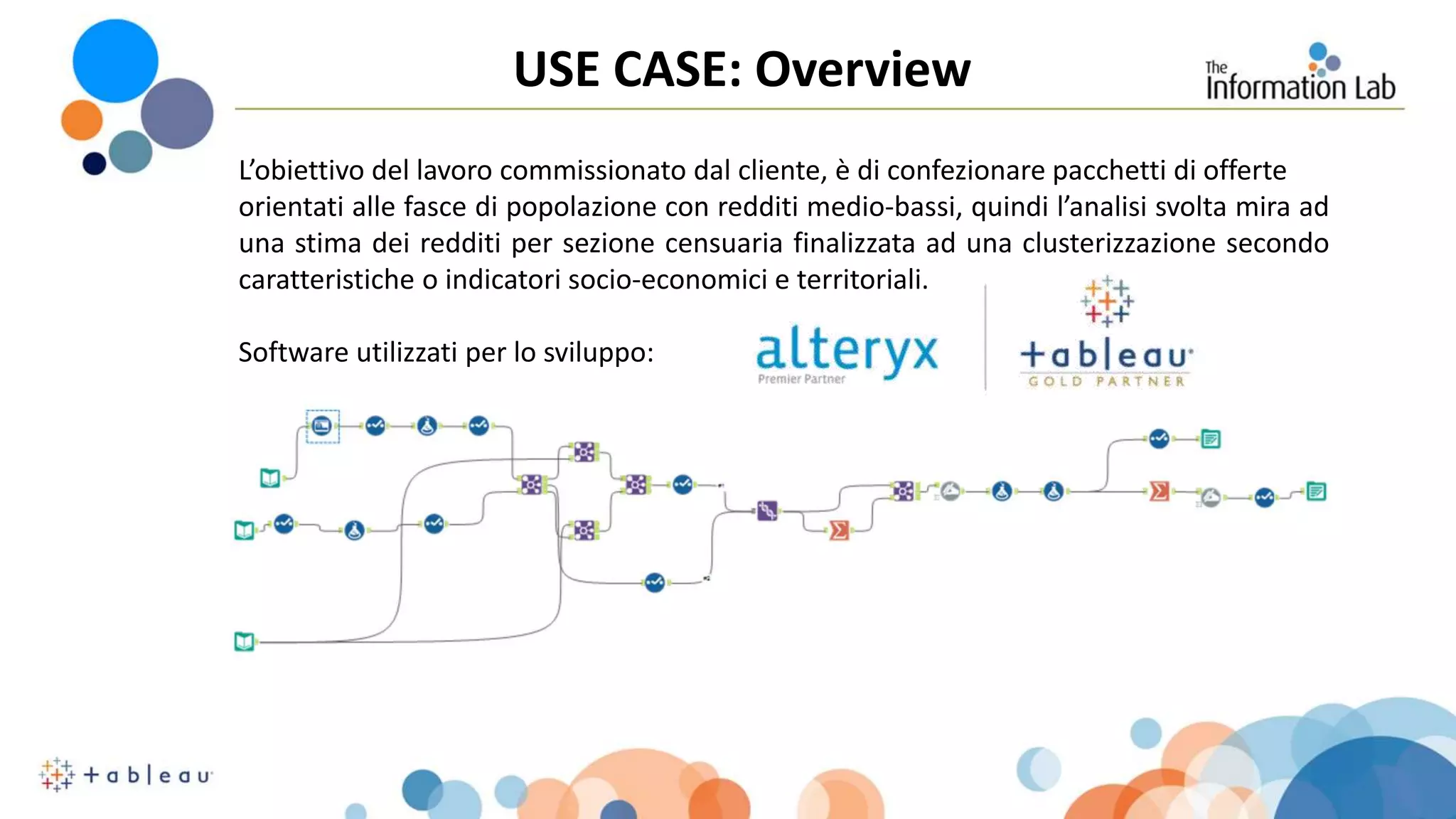 USE CASE: Overview
L’obiettivo del lavoro commissionato dal cliente, è di confezionare pacchetti di offerte
orientati alle fasce di popolazione con redditi medio-bassi, quindi l’analisi svolta mira ad
una stima dei redditi per sezione censuaria finalizzata ad una clusterizzazione secondo
caratteristiche o indicatori socio-economici e territoriali.
Software utilizzati per lo sviluppo:
 