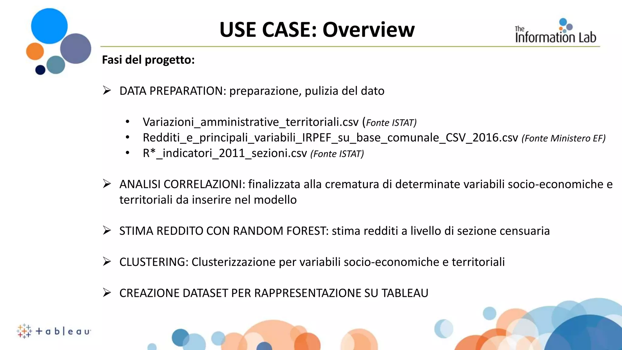 USE CASE: Overview
Fasi del progetto:
 DATA PREPARATION: preparazione, pulizia del dato
• Variazioni_amministrative_territoriali.csv (Fonte ISTAT)
• Redditi_e_principali_variabili_IRPEF_su_base_comunale_CSV_2016.csv (Fonte Ministero EF)
• R*_indicatori_2011_sezioni.csv (Fonte ISTAT)
 ANALISI CORRELAZIONI: finalizzata alla crematura di determinate variabili socio-economiche e
territoriali da inserire nel modello
 STIMA REDDITO CON RANDOM FOREST: stima redditi a livello di sezione censuaria
 CLUSTERING: Clusterizzazione per variabili socio-economiche e territoriali
 CREAZIONE DATASET PER RAPPRESENTAZIONE SU TABLEAU
 