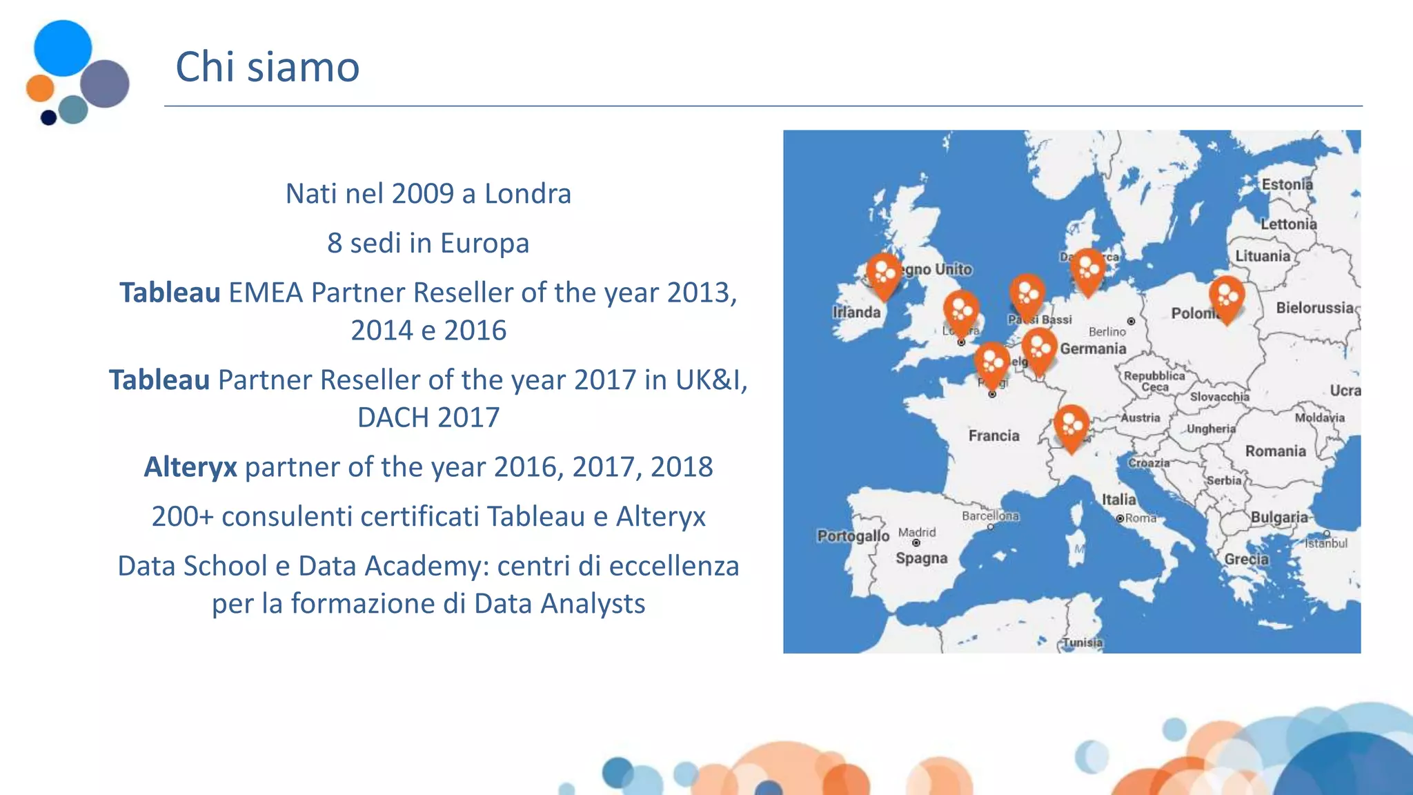 Chi siamo
Nati nel 2009 a Londra
8 sedi in Europa
Tableau EMEA Partner Reseller of the year 2013,
2014 e 2016
Tableau Partner Reseller of the year 2017 in UK&I,
DACH 2017
Alteryx partner of the year 2016, 2017, 2018
200+ consulenti certificati Tableau e Alteryx
Data School e Data Academy: centri di eccellenza
per la formazione di Data Analysts
 