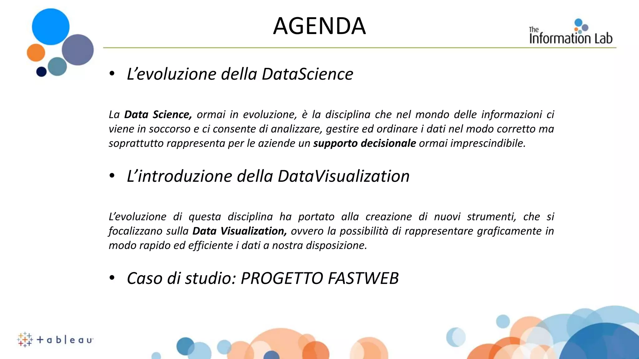 AGENDA
• L’evoluzione della DataScience
La Data Science, ormai in evoluzione, è la disciplina che nel mondo delle informazioni ci
viene in soccorso e ci consente di analizzare, gestire ed ordinare i dati nel modo corretto ma
soprattutto rappresenta per le aziende un supporto decisionale ormai imprescindibile.
• L’introduzione della DataVisualization
L’evoluzione di questa disciplina ha portato alla creazione di nuovi strumenti, che si
focalizzano sulla Data Visualization, ovvero la possibilità di rappresentare graficamente in
modo rapido ed efficiente i dati a nostra disposizione.
• Caso di studio: PROGETTO FASTWEB
 